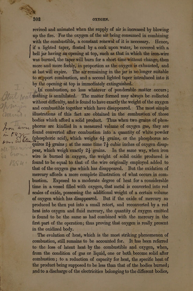 revived and animated when the supply of air is:increased by blowing up the fire. For the oxygen of the air*being consumed in combining with the combustible, a constant renewal of it is necessary. Hence, if a lighted taper, floated by a cork upon water, be covered with a bell jar having an opening at top, such as that in which the iron-wire was burned, the taper will burn for a short time without change, then more and more feebly, in proportion as the: oxygen is exhausted, and at: last will expire. The air'remaining in the jar is no longer suitable to stpport combustion, and:a second lighted taper: introduced into it by the opening:at top is immediately extinguished; in combustion, no loss whatever of ponderable- matter occurs ; othing i is annihilated.- The matter formed may always be: ciilledtad without difficulty, and is found to have exactly the weight of the oxygen and combustible together which have disappeared. The most-simple illustrations of this fact: are obtained in the combustion of those bodies which afford a solid product. ‘Thus when two. grains of :phos- found converted after combustion into’a quantity of white powder Li SERED acid), , which weighs 43 grains, or the phosphorus ac- quires 24 grains ;; at the same time 7} cubic inches of oxygen disap- pear, seit. weigh’ exactly. 22 'grains. In the same way, when iron wire is burned in oxygen, ‘the weight of solid oxide’ produced. is found to: be equal to that of the wire originally employed. added to that of the oxygen gas:which has disappeared. But the oxidation of mercury affords a more complete illustration of what occurs.im com- bustion. Exposed to a moderate degree of heat for a considerable time in a vessel filled with oxygen, that metal is converted into red of oxygen which has disappeared. But if the oxide of mercury so produced be then put into a small retort, and reconverted by a red heat into oxygen and fiuid mercury, the quantity of oxygen emitted is found to be the same as had combined with the mercury in the first part of the operation; thus proving that oxygen is really present in the oxidized body. The evolution of heat, which is the most striking phenomenon of combustion, still remains to be accounted for. It has been referred to the loss. of latent heat by the combustible and. oxygen, when, from the condition of gas or liquid, one or both-become solid: after combustion; to a reduction of capacity for heat, the specific heat. of the product being supposed to be: less than that of the bodies burned; and to.a discharge of the electricities belonging to the different bodies,