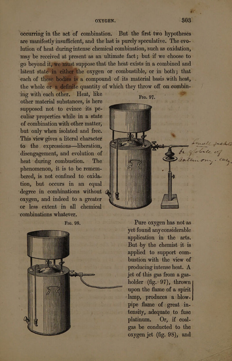 ly ws , OXYGEN. 303° ‘occurring in the act of combination. But the first two hypothesés are manifestly insufficient, and the last is purely speculative. The evo- lution of heat during intense chemical combination, such as oxidation, may be received at present as an ultimate fact ; but if we choose to go beyond itjwermust suppose that the heat exists in a combined and latent state“ “the oxygen or combustible, or in both; that. each of the ey is a compound of its material basis with heat, 1 definite quantity of which they throw off on combin- ing with adel other. Heat, like a ge other material substances, is here pes 2 . supposed not to evince its pe- culiar properties while m a state of combination with other matter, but only when isolated and free. This view gives a literal character to the expressions—liberation, disengagement, and evolution of heat during combustion. The phenomenon, it is to be remem- bered, is not confined to oxida- tion, but occurs in an equal ‘degree in combinations without oxygen, and indeed to a greater or less extent im all chemical. ‘combinations whatever. Fie. 98. Pure oxygen has not as nH a: yet found any considerable a application in the arts. ‘But -by the chemist it is apphed to support com- bustion with the view of producing intense heat. A jet of this gas from a gas- holder «(fig.: 97), thrown upon the flame of a spirit ‘lamp, produces «a :blow- pipe flame of : great -in- tensity, adequate to fuse platmum. Or, if coal- gas be conducted to the oxygen jet (fig. 98), and