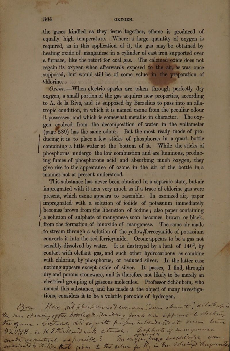 the gases kindled as they issue together, aflame is produced of equally high temperature. _Where a large quantity of oxygen is required, as in this application of it, the gas may be obtained by heating oxide of manganese in a cylinder of cast iron supported over a furnace, like the retort for coal gas. The caleme peptide does not regain its oxygen-when afterwards exposed to the air, as was once supposed, but would still be of some value” im pr aration of Chlorine. | “Ozone. eave electric sparks are taken tnreeh panfoctly dry oxygen, a small portion of the gas acquires new properties, according to A. de la Rive, and is supposed by Berzelius to pass into an alla- tropic condition, in which it is named ozone from the peculiar odour it possesses, and which is somewhat metallic in character.’ The oxy- gen re from the decomposition of water in the voltameter (page 289) has the same odour. But the most ready mode of pro- ducing it is to place a few sticks of phosphorus in a quart bottle containing a little water at the bottom of it. While the sticks of phosphorus undergo the low combustion and are luminous, produc- ing fumes of phosphorous acid and absorbing much oxygen, they give rise to the appearance of ozone in the air of the bottle ina manner not at present understood. This substance has never been obtained in a separate state, but air impregnated with it acts very much as if a trace of chlorine gas were a present, which ozone appears to resemble. In ozonized air, paper impregnated with a solution of iodide of potassium immediately becomes brown from the liberation of iodine; also paper containing a solution of sulphate of manganese soon becomes brown or black, from the formation of binoxide of manganese. The same air made to stream through a solution of the yellow}ferrocyanide of potassium converts it into the red ferricyanide. Ozone appears to be a gas not — sensibly dissolved by water. It is destroyed hy a heat of 140°, by — y di contact with olefiant gas, and such other hydrocarbons as combine ie . with chlorine, by phosphorus, or reduced silver. In the latter case poe nothing appears except oxide of silver. It passes, I find, through pe dry and porous stoneware, and is therefore not likely to be merely an | electrical grouping of gaseous molecules. Professor Schénbein, who named this substance, and has made it the object of many investiga- tions, considers it to be a volatile peroxide of hydrogen. * Ort, Kin ped phir fe arses &gt; Cech tm. ek fe Ae ee cllutr7g, 4 Bi&lt;1zg chery of Vee AES ea Maen 4 Lo ian appfecere ‘4 Atct~ We pute -« CHULA, obp Lv. ge ye ie te C7 pies eg eet Y Cl ere Eitie Ps ed