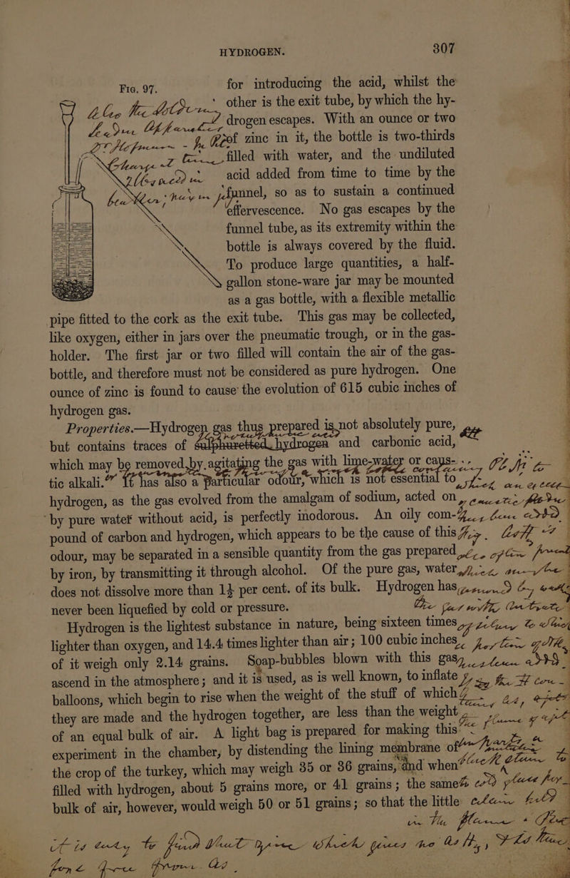 Fie. 97. for introducing the acid, whilst the Alen Mec d LC Sc1_. other is the exit tube, by which the hy- Lu &amp; pt ape drogen escapes. With an ounce or two hicg _ 4, keot zine in it, the bottle is two-thirds Exh t= filled with water, and the undiluted | \obaned re acid added from time to time by the . mnel, so as to sustain a continued effervescence. No gas escapes by the AX funnel tube, as its extremity within the bottle is always covered by the fluid. mes To produce large quantities, a half- gallon stone-ware jar may be mounted pers as a gas bottle, with a flexible metallic pipe fitted to the cork as the exit tube. This gas may be collected, like oxygen, either in jars over the pneumatic trough, or in the gas- holder. The first jar or two filled will contain the air of the gas- bottle, and therefore must not be considered as pure hydrogen. One ounce of zinc is found to cause’ the evolution of 615 cubic inches of hydrogen gas. Properties.—Hydrogen gas thus pre ared is not absolutely pure, e 3 but contains traces of Pegeecte honing and carbonic acid, : which may be removed, gs Ne Wi od cape Boe ee 4 We = : tic alkali.” Wie icular odour, which 1s not essentia 10, fo 4 ‘ hydrogen, as the gas evolved from the amalgam of sodium, acted on, . 2.0272 fede ‘by pure water without acid, is perfectly inodorous. An oily com-4.., Lice cota pound of carbon and hydrogen, which appears to be the cause of this%&gt; Lv 7 odour, may be separated in a sensible quantity from the gas prepared ,7 fe (= by iron, by transmitting it through alcohol. Of the pure gas, water,y.~7 a. ~Ge does not dissolve more than 14 per cent. of its bulk. Hydrogen hasz4,...9 ¢, oad never been liquefied by cold or pressure. Oe fcr wilh Wen teete Hydrogen is the lightest substance in nature, being sixteen times ,7/4.., &amp; heey lighter than oxygen, and 14.4 times lighter than air; 100 cubic inches” Bigs gt of it weigh only 2.14 grams. Soap-bubbles blown with this gasy 4. assy” ascend in the atmosphere; and it is used, as is well known, to inflate Ly ae ae a balloons, which begin to rise when the weight of the stuff of which aay ome they are made and the hydrogen together, are less than the weight We ie | ne pe ee ee EE Ee TPO ae ee: Ss Samra ee Ny”: of an equal bulk of air. A light bag is prepared for making this’ oe experiment in the chamber, by distending the lining membrane Of Te Z the crop of the turkey, which may weigh 35 or 86 grains, ‘and when? ete titre . filled with hydrogen, about 5 grains more, or 41 grains; the same% erty glue fey, bulk of air, however, would weigh 50 or 51 grains; so that the little ele.w hil? 4 | ar rhe: flere ds Lin Canty We feed You pine Wheat peices ‘nab fh, FLA f “si ia a