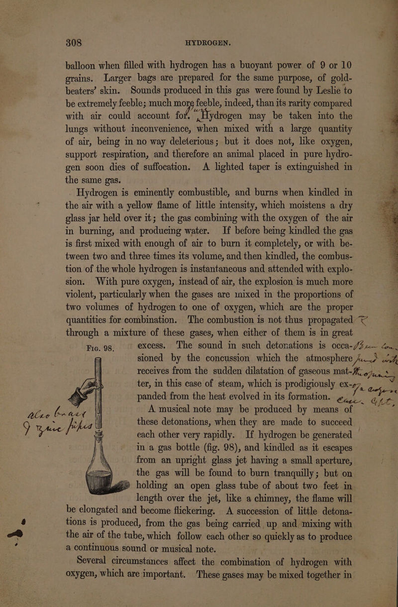 balloon when filled with hydrogen has a buoyant power of 9 or 10 grains. Larger bags are prepared for the same purpose, of gold- beaters’ skin. Sounds produced in this gas were found by Leslie to be extremely feeble; much mop feeble, indeed, than its rarity compared with air could account for. “ Hydrogen may be taken into the 3 lungs without inconvenience, when mixed with a large quantity ‘ of air, being in no way deleterious; but it does not, like oxygen, : support respiration, and therefore an animal placed in pure hydro- aa gen soon dies of suffocation. A lighted taper is extinguished in the same gas. Hydrogen is eminently combustible, and burns when kindled in the air with a yellow flame of little intensity, which moistens a dry glass jar held over it; the gas combining with the oxygen of the air in burning, and producing water. If before being kindled the gas is first mixed with enough of air to burn it completely, or with be- tween two and three times its volume, and then kindled, the combus- tion of the whole hydrogen is instantaneous and attended with explo- sion. With pure oxygen, instead of air, the explosion is much more violent, particularly when the gases are mixed in the proportions of two volumes of hydrogen to one of oxygen, which are the proper quantities for combination. The combustion is not thus propagated &lt; through a mixture of these gases, when either of them is in great Fic. 98. excess. The sound in such detonations is occa-/¥a~ dn. sioned by the concussion which the atmosphere nd ae receives from the sudden dilatation of gaseous mat-%47,. s— ter, in this case of steam, which is prodigiously C7, : panded from the heat evolved in its formation. &amp;, ‘cs A musical note may be produced by means of oe these detonations, when they are made to succeed each other very rapidly. If hydrogen be generated — in a gas bottle (fig. 98), and kindled as it escapes from an upright glass jet having a small aperture, : the gas will be found to burn tranquilly; but on liz holding an open glass tube of about two feet in length over the jet, like a chimney, the flame will be elongated and become flickering. A succession of little detona- &amp; tions is produced, from the gas being carried up and mixing with a continuous sound or musical note. Several circumstances affect the combination of hydrogen with oxygen, which are important. These gases may be mixed together in