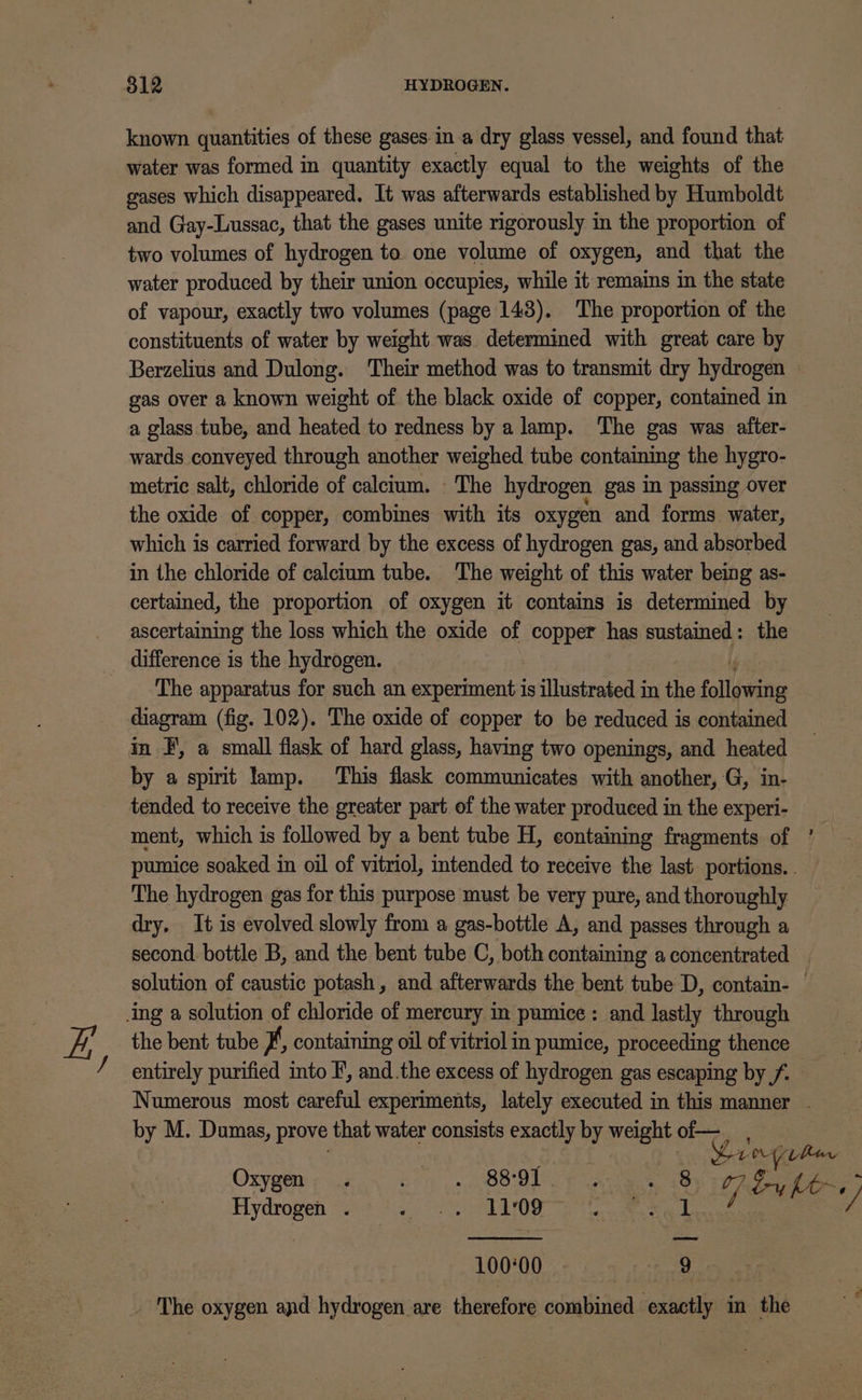 known quantities of these gases ina dry glass vessel, and found that water was formed in quantity exactly equal to the weights of the gases which disappeared. It was afterwards established by Humboldt and Gay-Lussac, that the gases unite rigorously in the proportion of two volumes of hydrogen to. one volume of oxygen, and that the water produced by their union occupies, while it remains in the state of vapour, exactly two volumes (page 1438), The proportion of the constituents of water by weight was determined with great care by Berzelius and Dulong. Their method was to transmit dry hydrogen | gas over a known weight of the black oxide of copper, contained in a glass tube, and heated to redness by a lamp. The gas was atfter- wards conveyed through another weighed tube containing the hygro- metric salt, chloride of calcium. The hydrogen gas in passing over the oxide of copper, combines with its oxygen and forms water, which is carried forward by the excess of hydrogen gas, and absorbed in the chloride of calcium tube. The weight of this water being as- certained, the proportion of oxygen it contains is determined by ascertaining the loss which the oxide of copper has sustained: the difference is the hydrogen. f The apparatus for such an experiment is illustrated in the following diagram (fig. 102). The oxide of copper to be reduced is contained in F', a small flask of hard glass, having two openings, and heated by a spirit lamp. This flask communicates with another, G, in- tended to receive the greater part of the water produced in the experi- ment, which is followed by a bent tube H, containing fragments of ’ — pumice soaked in oil of vitriol, tended to receive the last. portions. . The hydrogen gas for this purpose must be very pure, and thoroughly dry, It is evolved slowly from a gas-bottle A, and passes through a second bottle B, and the bent tube C, both containing a concentrated solution of caustic potash, and afterwards the bent tube D, contain- — ing a solution of chloride of mercury in pumice: and lastly through the bent tube #', containing oil of vitriol in pumice, proceeding thence entirely purified into F, and.the excess of hydrogen gas escaping by /. Numerous most careful experiments, lately executed in this manner - by M. Dumas, prove that water consists exactly by weight of— | Lari bur Oxygen. Rue etoe) E ; «By 07S he, 3 Hydrogen . 5 TAL OG et at rs | f ee ¥ 10000 9 _ he oxygen and hydrogen are therefore combined exactly in the