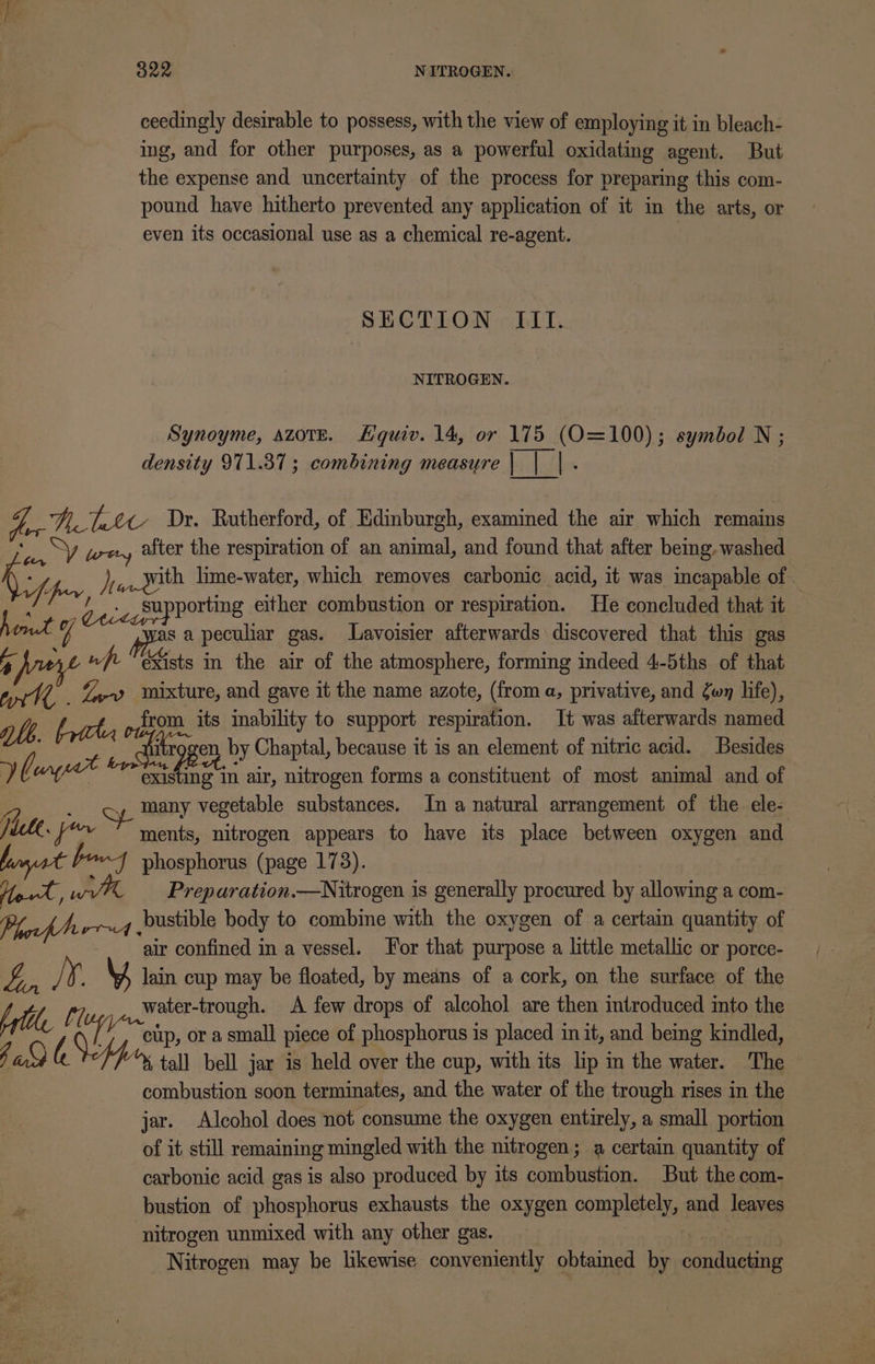 G28 - NETROGEN. ceedingly desirable to possess, with the view of employing it in bleach- ing, and for other purposes, as a powerful oxidating agent. But the expense and uncertainty of the process for preparing this com- pound have hitherto prevented any application of it in the arts, or even its occasional use as a chemical re-agent. | SECTION III. NITROGEN. Synoyme, azove. Hquiv. 14, or 175 (O=100); symbol N ; density 971.37; combining measure bila : Aes Nett Dr. Rutherford, of Edinburgh, examined the air which remains Be Sy wer, after the respiration of an animal, and found that after bemg. washed A ff hey Ve With lime-water, which removes carbonic acid, it was incapable of /’ -/ |. supporting either combustion or respiration. He concluded that it “4 sa peculiar gas. Lavoisier afterwards discovered that this gas a eye wf Ssts in the air of the atmosphere, forming indeed 4-5ths of that ad Oe %,-v» wixture, and gave it the name azote, (from a, privative, and wy life), le from its inability to support respiration. It was afterwards named ie en, by Chaptal, because it is an element of nitric acid. Besides Ve wc (a nde in air, nitrogen forms a constituent of most animal and of ; many vegetable substances. In a natural arrangement of the ele- jicte. I ape Sh ments, nitrogen appears to have its place between oxygen and farmer pony phosphorus (page 173). Upvt, wV% — Preparation.—Nitrogen is generally procured by allowing a com- bustible body to combine with the oxygen of a certain quantity of air confined in a vessel. Jor that purpose a little metallic or porce- ip /¥ lain cup may be floated, by means of a cork, on the surface of the Aytlle (7, water-trough. A few drops of alcohol are then introduced into the Gia cup, ora small piece of phosphorus is placed in it, and being kindled, Ea) OS fpr, tall bell jar is held over the cup, with its lip in the water. The combustion soon terminates, and the water of the trough rises in the jar. Alcohol does not consume the oxygen entirely, a small portion of it still remaining mingled with the nitrogen; a certain quantity of carbonic acid gas is also produced by its combustion. But the com- bustion of phosphorus exhausts the oxygen completely, and leaves nitrogen unmixed with any other gas. : 3 Nitrogen may be likewise conveniently obtained by conducting / p ord .