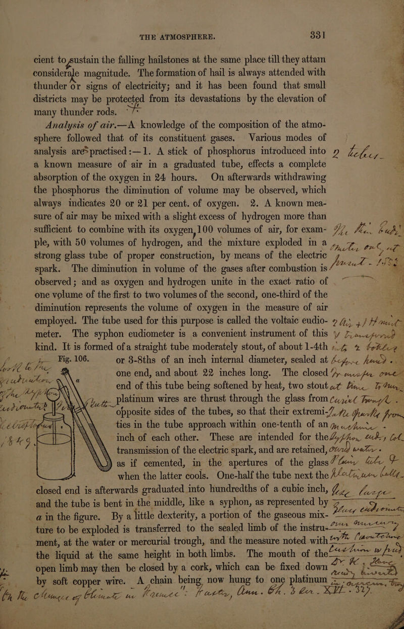 cient to sustain the falling hailstones at the same place till they attam | d considerale magnitude. The formation of hail is always attended with thunder or signs of electricity; and it has been found that small districts may be protected from its devastations by the elevation of many thunder rods. Analysis of air.—A knowledge of the composition of the atmo- sphere followed that of its constituent gases. Various modes of _ analysis are&gt;practised:—1. A stick of phosphorus introduced into » Lape ie a known measure of air in a graduated tube, effects a complete absorption of the oxygen in 24 hours. On afterwards withdrawing the phosphorus the diminution of volume may be observed, which always indicates 20 or 21 per cent. of oxygen. 2. A known mea- sure of air may be mixed with a slight excess of hydrogen more than ‘ sufficient to combine with its oxygen,100 volumes of air, for exam- %/, hig By: ple, with 50 volumes of hydrogen, and the mixture exploded in a : Se ee one a L onl, ef. strong glass tube of proper construction, by means of the electric 7 A Yagi Se ~ \f os: % spark. The diminution in volume of the gases after combustion is - . observed ; and as oxygen and hydrogen unite in the exact ratio of 7 one volume of the first to two volumes of the second, one-third of the | diminution represents the volume of oxygen in the measure of air employed. The tube used for this purpose is called the voltaic eudio- 74. . / #H a ve meter. The syphon eudiometer is a convenient instrument of this y Pua cprrd kind. It is formed ofa straight tube moderately stout, of about 1-4th -.4 ee : i Fig. 106. or 8-8ths of an inch internal diameter, sealed at 4-4... haw). ay, Lo / ““- ¢ gn one end, and about 22 inches long. The closed ~~ mwAo one me om a end of this tube being softened by heat, two stoutat fa. Peary yr . Aa ee platinum wires are thrust through the glass from ¢~v¢ Tru td (Che d vy ° opposite sides of the tubes, so that their extremi-7, 7, Juchtg Pi ties in the tube approach within one-tenth of any,.s4Z.s - inch of each other. These are intended for theL, phe, aby ll. transmission of the electric spark, and are retained, Wratr « as if cemented, in the apertures of the glass V lacey, isle en when the latter cools. One-half the tube next the ACigaer ballg_ closed end is afterwards graduated into hundredths of a cubic inch, / , La and the tube is bent in the middle, like a syphon, as represented by Vicar Cant a in the figure. By a little dexterity, a portion of the gaseous mix- ices Cel ture to be exploded is transferred to the sealed limb of the mstru-——— ee hence? ment, at the water or mercurial trough, and the measure noted with 27 (here the liquid at the same height in both limbs. The mouth of the— Lg oie fe | open limb may then be closed by a cork, which can be fixed down ye &amp; ps c by soft copper wire. A chain being now hung to one platinum ame Ve He Tasty, (nec. Gh. 4 bin SHE Sige 37). la We BA es: og luni We ae MUbete °