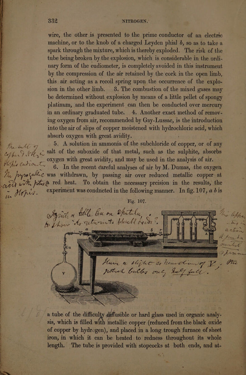 wire, the other is presented to the prime conductor of an electric machine, or to the knob of a charged Leyden phial 4, so as to take a spark through the mixture, which is thereby exploded. The risk of the tube being broken by the explosion, which is considerable in the ordi- nary form of the eudiometer, is completely avoided in this instrumeut by the compression of the air retained by the cork in the open limb, this air acting as a recoil spring upon the occurrence of the explo- sion in the other limb. 3. The combustion of the mixed gases may be determined without explosion by means of a little pellet of spongy platinum, and the experiment can then be conducted over mercury in an ordinary graduated tube. 4. Another exact method of remov- ing oxygen from air, recommended by Gay-Lussac, is the introduction into the air of slips of copper moistened with hydrochloric acid, which absorb oxygen with great. avidity. i 4 ts “l 5. A solution in ammonia of the subchloride of copper, or of any te) x9 wd, ,{, salt of the suboxide of that metal, such as the sulphite, absorbs V7 Fs - oR eD with great avidity, and may be used in the analysis of air. Se Sev 6m theacedat careful analyses of air by M. Dumas, the oxygen, wa pupetalice was withdrawn, by passing air over reduced netaltic copper. at eu a ie pauvp red. heat. To obtain the necessary preision in the results, the Be Mop cy, periment was condncted in the following manner. In fig. 107, a bis tn x Fig. 107. ee a th, ba on ie, tag’: 0 fr, fo Vhinw csi eth blll on 7 hey oh 4st FP oe, SS eee iB athe fi 2 Uo fterdhea ni == Pith ke Hpor Mace Ly Size Wik Cully ¢ Sd ea a tube of the difficul diffusible or hard glass used in “organic saa sis, which is filled with metallic copper (reduced from the black oxide of copper by hydrogen), and placed in a long trough furnace of sheet iron, in which it can be heated to redness throughout its whole length. The tube is provided with stopcocks at both ends, and at- * ak ok