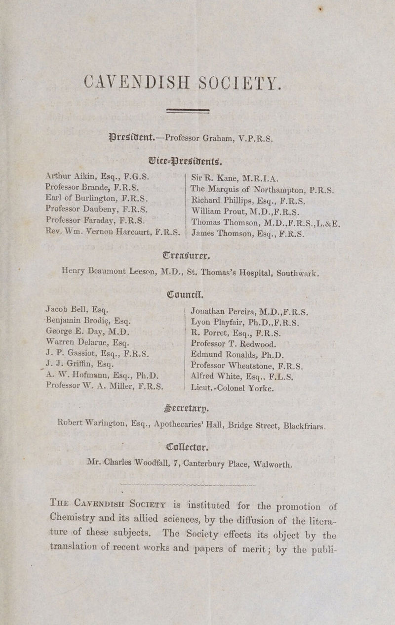 CAVENDISH SOCIETY. resttent.—Professor Graham, V.P.R.S. Rev. Wm. Vernon Harcourt, F.R.S. Utee-Jregivents, Arthur Aikin, Esq., F.G.S. Sir R. Kane, M.R.IA. Professor Brande, F.R.S. . The Marquis of Northampton, P.R.S. Earl of Burlington, F.R.S. Richard Phillips, Esq., F.R.S. Professor Daubeny, F.R.S. | William Prout, M.D.,F.R.S. Professor Faraday, F.R.S. ~ | Thomas Thomson, M.D.,F.R.S.,L.&amp;E, | James Thomson, Esq., F.R.S.. Treasurer, Henry Beaumont Leeson, M.D., St. Thomas’s Hospital, Southwark. Council, Jacob Bell, Esq. { Jonathan Pereira, M.D.,F.R.S. ‘Benjamin Brodie, Esq. Lyon Playfair, Ph.D.,F.R.S. George E. Day, M.D. . R, Porret, Esq., F.R.S. Warren Delarue, Esq. ; Professor T. Redwood. J.P. Gassiot, Esq., F.R.S. Edmund Ronalds, Ph.D. J. J. Griffin, Esq. Professor Wheatstone, F.R.S. “A.W. Hofmann, Esq., Ph.D. Alfred White, Esq., F.L.S, Professor W. A. Miller, F.R.S. Lieut.-Colonel Yorke. Secretary. Robert Warington, Esq., Apothecaries’ Hall, Bridge Street, Blackfriars. Collector. Mr. Charles Woodfall, 7, Canterbury Place, Walworth. SON Sew Ne Tue Cavenpisu Sociery is instituted for the promotion of Chemistry and its allied sciences, by the diffusion of the litera- ture of these subjects. The Society effects its object by the translation of recent works and papers of merit; by the publi-