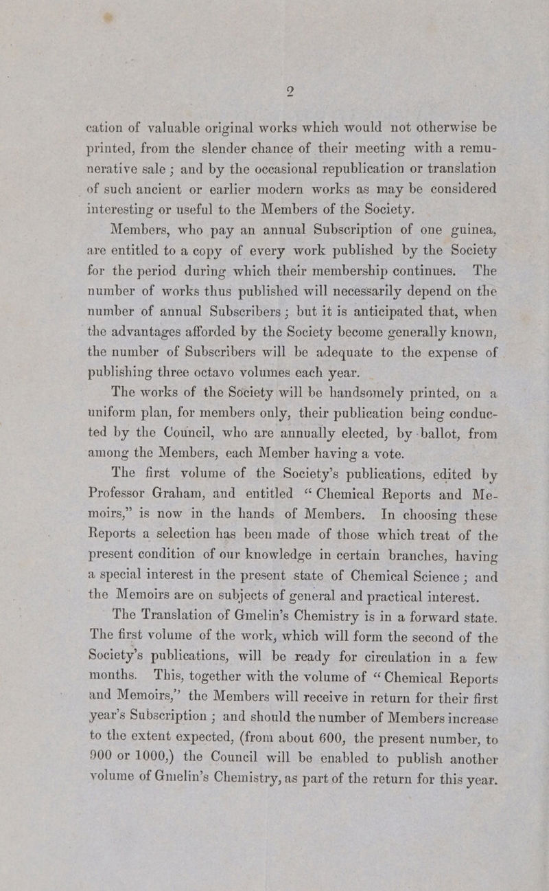 cation of valuable original works which would not otherwise be printed, from the slender chance of their meeting with a remu- nerative sale ; and by the occasional republication or translation _of such ancient or earlier modern works as may be considered interesting or useful to the Members of the Society. Members, who pay an annual Subscription of one guinea, are entitled to a copy of every work published by the Society for the period during which their membership continues. The number of works thus published will necessarily depend on the number of annual Subscribers ; but it is anticipated that, when the advantages afforded by the Society become generally known, the number of Subscribers will be adequate to the expense of publishing three octavo volumes each year. The works of the Society will be handsomely printed, on a uniform plan, for members only, their publication being conduc- ted by the Council, who are annually elected, by ballot, from among the Members, each Member having a vote. The first volume of the Society’s publications, edited by Professor Graham, and entitled “Chemical Reports and Me- moirs,” is now in the hands of Members. In choosing these Reports a selection has been made of those which treat of the present condition of our knowledge in certain branches, having a special interest in the present state of Chemical Science ; and the Memoirs are on subjects of general and practical interest. The Translation of Gmelin’s Chemistry is in a forward state. The first volume of the work, which will form the second of the Society’s publications, will be ready for circulation in a few months. This, together with the volume of “Chemical Reports and Memoirs,’ the Members will receive in return for their first year’s Subscription ; and should the number of Members increase to the extent expected, (from about 600, the present number, to 900 or 1000,) the Council will be enabled to publish another volume of Gmelin’s Chemistry, as part of the return for this year.
