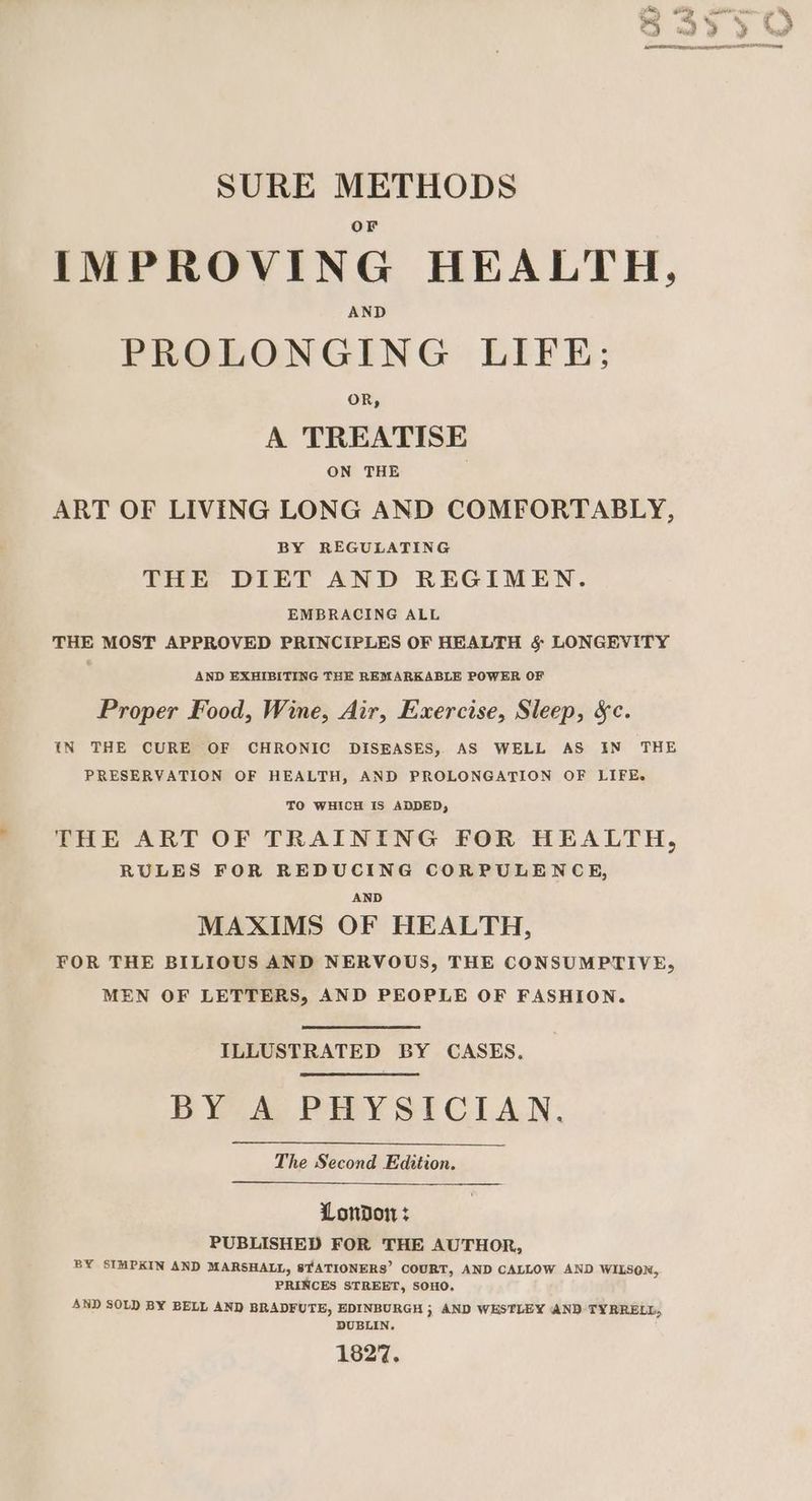 SURE METHODS IMPROVING HEALTH, AND PROLONGING LIFE; OR, A TREATISE ON THE ART OF LIVING LONG AND COMFORTABLY, BY REGULATING THE DIET AND REGIMEN. EMBRACING ALL THE MOST APPROVED PRINCIPLES OF HEALTH §&amp; LONGEVITY AND EXHIBITING THE REMARKABLE POWER OF Proper Food, Wine, Air, Exercise, Sleep, &amp;c. IN THE CURE OF CHRONIC DISEASES, AS WELL AS IN THE PRESERVATION OF HEALTH, AND PROLONGATION OF LIFE. TO WHICH IS ADDED, THE ART OF TRAINING FOR HEALTH, RULES FOR REDUCING CORPULENCE, AND MAXIMS OF HEALTH, FOR THE BILIOUS AND NERVOUS, THE CONSUMPTIVE, MEN OF LETTERS, AND PEOPLE OF FASHION. ILLUSTRATED BY CASES, BY A) PHYSICIAN, The Second Edition. London: PUBLISHED FOR THE AUTHOR, BY SIMPKIN AND MARSHALL, STATIONERS’ COURT, AND CALLOW AND WILSON, PRINCES STREET, SOHO. AND SOLD BY BELL AND BRADFUTE, EDINBURGH ; AND WESTLEY AND TYRRELL, DUBLIN. 1827.