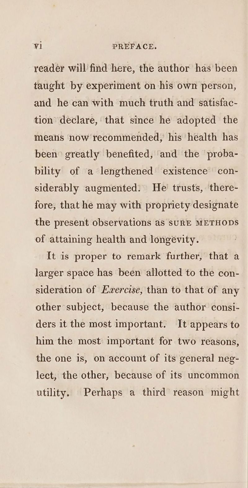 reader will find here, the author has’ been taught by experiment on his own person, and he can with much truth and satisfac- tion declare, that since he adopted the means now recommended, his health has been greatly benefited, and the proba- bility of a lengthened existence con- siderably augmented. He trusts, there- fore, that he may with propriety designate the present observations as SURE METHODS of attaining health and longevity. It is proper to remark further, that a larger space has been allotted to the con- sideration of Evercise, than to that of any other subject, because the author consi- ders it the most important. It appears to him the most important for two reasons, the one is, on account of its general neg- lect, the other, because of its uncommon utility. Perhaps a third reason might