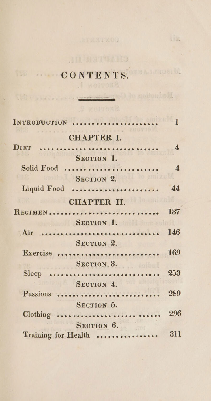 CONTENTS. INTRODUCTION @eeseeasts Ooeeseoe eeoa2ee8 888 @ CHAPTER I. DIET @eeee @eeo700829282 8202838868 080888088@ @©028030828 SECTION I. Raph OGD outer ces eee fo ke teens SECTION 2. Eaquid Pood ..3. Wiskiese@es sss CHAPTER II. FRBGIMEN f0's's cao cae Cee RE RSE eS 982800808 SECTION I. Air e@0e000082070700980888 #8088 8888 HK HO8ES SECTION 2. DRCECISG se «ote taniee sletda So o.sig-e &lt;i 4005s SECTION. 3. ICED tcc ccc ncwewweweeseerseceece SECTION 4. MGSO Pe ace see cee e sé ees « SECTION 5. Clothing e@eeeeosd00202838808080 8 SECTION 6. Training for Health ©0008 0e peeece noes 296 dil
