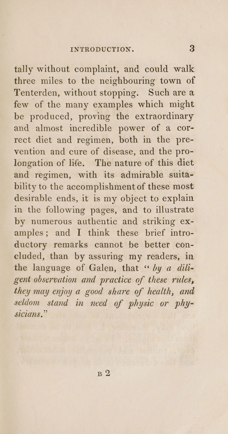 tally without complaint, and could walk three miles to the neighbouring town of Tenterden, without stopping. Such are a few of the many examples which might be produced, proving the extraordinary and almost incredible power of a cor- rect diet and regimen, both in the pre- vention and cure of disease, and the pro- longation of life. The nature of this diet and regimen, with its admirable suita- bility to the accomplishment of these most desirable ends, it is my object to explain in the following pages, and to illustrate by numerous authentic and striking ex- amples; and I think these brief intro- ductory remarks cannot be better con- cluded, than by assuring my readers, in the language of Galen, that “ by a dili- gent observation and practice of these rules, they may enjoy a good share of health, and seldom stand in need of physic or phy- sicians,” B2