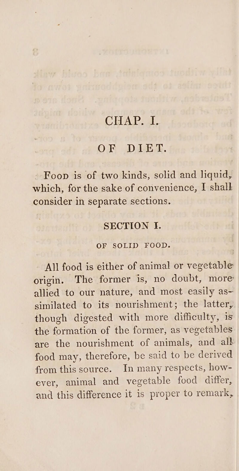 CHAP. L OF DIET. - Foon is of two kinds, solid and liquid, which, for the sake of convenience, I shalk consider in separate sections. SECTION If. OF SOLID FOOD. All food is either of animal or vegetable origin. The former is, no doubt, more allied to our nature, and most easily as- similated to its nourishment; the latter, though digested with more difficulty, is the formation of the former, as vegetables are the nourishment of animals, and alk food may, therefore, be said to be derived from this source. In many respects, how- ever, animal and vegetable food differ, and this difference it is proper to remark,