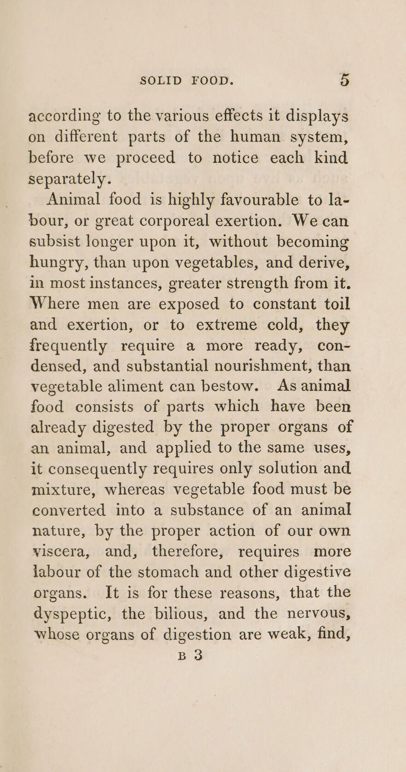 according to the various effects it displays on different parts of the human system, before we proceed to notice each kind separately. Animal food is highly favourable to la- bour, or great corporeal exertion. We can subsist longer upon it, without becoming hungry, than upon vegetables, and derive, in most instances, greater strength from it. Where men are exposed to constant toil and exertion, or to extreme cold, they frequently require a more ready, con- densed, and substantial nourishment, than vegetable aliment can bestow. As animal food consists of parts which have been already digested by the proper organs of an animal, and applied to the same uses, it consequently requires only solution and mixture, whereas vegetable food must be converted into a substance of an animal nature, by the proper action of our own viscera, and, therefore, requires more labour of the stomach and other digestive organs. It is for these reasons, that the dyspeptic, the bilious, and the nervous, whose organs of digestion are weak, find, B 3