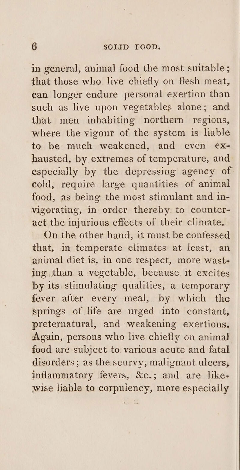 in general, animal food the most suitable ; that those who live chiefly on flesh meat, can longer endure personal exertion than such as live upon vegetables alone; and that men inhabiting northern regions, where the vigour of the system is liable to be much weakened, and even ex- hausted, by extremes of temperature, and especially by the depressing agency of cold, require large quantities of animal food, as being the most stimulant and in- vigorating, in order thereby to counter- act the injurious effects of their climate. On the other hand, it must be confessed that, in temperate climates at least, an animal diet is, In one respect, more wast- ing than a vegetable, because. it excites by its stimulating qualities, a temporary fever after every meal, by which the springs of life are urged into constant, preternatural, and weakening exertions. Again, persons who live chiefly on animal food are subject to various acute and fatal disorders; as the scurvy, malignant ulcers, inflammatory fevers, &amp;c.; and are like- wise liable to corpulency, more especially