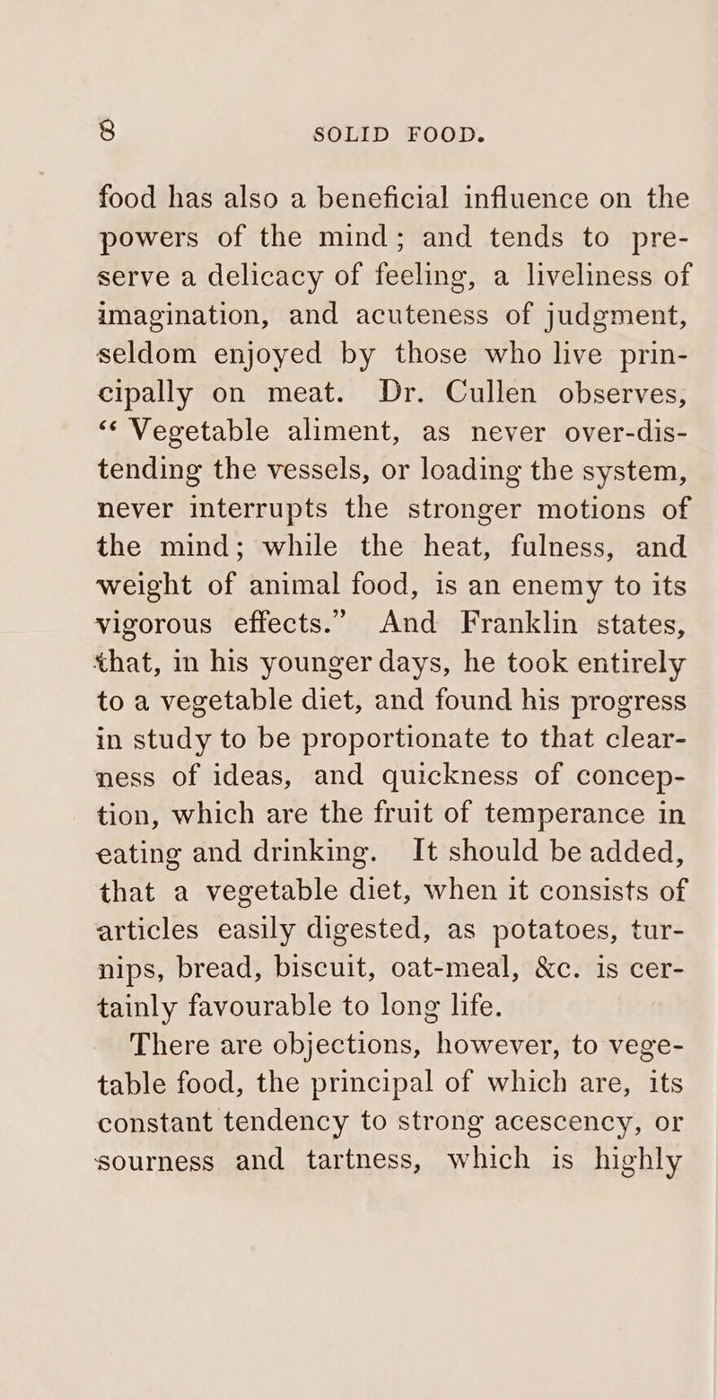 food has also a beneficial influence on the powers of the mind; and tends to pre- serve a delicacy of feeling, a liveliness of imagination, and acuteness of judgment, seldom enjoyed by those who live prin- cipally on meat. Dr. Cullen observes, “Vegetable aliment, as never over-dis- tending the vessels, or loading the system, never interrupts the stronger motions of the mind; while the heat, fulness, and weight of animal food, is an enemy to its vigorous effects.” And Franklin states, that, i his younger days, he took entirely to a vegetable diet, and found his progress in study to be proportionate to that clear- ness of ideas, and quickness of concep- tion, which are the fruit of temperance in eating and drinking. It should be added, that a vegetable diet, when it consists of articles easily digested, as potatoes, tur- nips, bread, biscuit, oat-meal, &amp;c. is cer- tainly favourable to long life. There are objections, however, to vege- table food, the principal of which are, its constant tendency to strong acescency, or sourness and tartness, which is highly