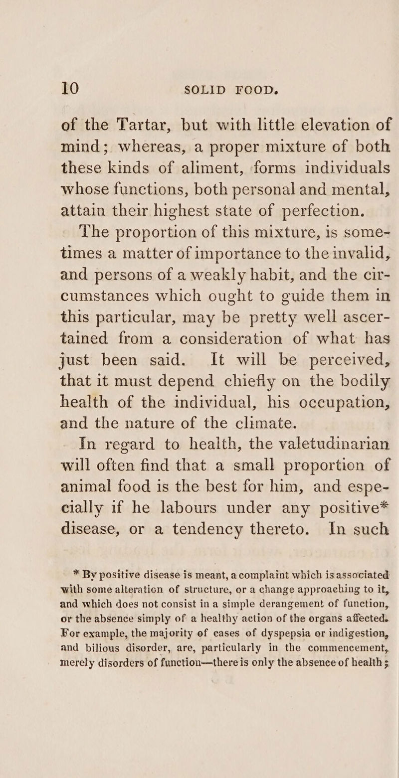 of the Tartar, but with little elevation of mind; whereas, a proper mixture of both these kinds of aliment, forms individuals whose functions, both personal and mental, attain their highest state of perfection. The proportion of this mixture, is some- times a matter of importance to the invalid, and persons of a weakly habit, and the cir- cumstances which ought to guide them in this particular, may be pretty well ascer- tained from a consideration of what has just been said. It will be perceived, that it must depend chiefly on the bodily health of the individual, his occupation, and the nature of the climate. In regard to health, the valetudinarian will often find that a small proportion of animal food is the best for him, and espe- cially if he labours under any positive* disease, or a tendency thereto. In such * By positive disease is meant, a complaint which isassoviated with some alteration of structure, or a change approaching to it, and which does not consist in a simple derangement of function, or the absence simply of a healthy action of the organs affected. For example, the majority of cases of dyspepsia or indigestion, and bilious disorder, are, particularly in the commencement, merely disorders of function—there is only the absence of health 5