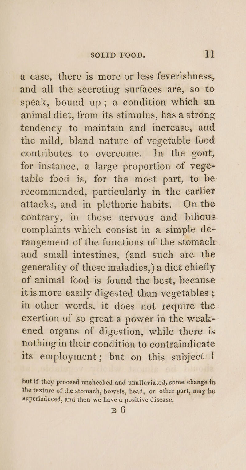 a case, there is more or less feverishness, and all the secreting surfaces are, so to speak, bound up; a condition which an animal diet, from its stimulus, has a strong tendency to maintain and increase, and the mild, bland nature of vegetable food contributes to overcome. In the gout, for instance, a large proportion of vege- table food is, for the most part, to be recommended, particularly in the earlier attacks, and in plethoric habits. On the contrary, in those nervous and bilious complaints which consist in a simple de- rangement of the functions of the stomach and small intestines, (and such are the generality of these maladies, ) a diet chiefly of animal food is found the best, because itismore easily digested than vegetables ; in other words, it does not require the exertion of so great a power in the weak- ened organs of digestion, while there is nothing in their condition to contraindicate its employment; but on this subject I but if they proceed unchecked and unalleviated, some change in the texture of the stomach, bowels, head, or other part, may be Superinduced, and then we have a positive disease,