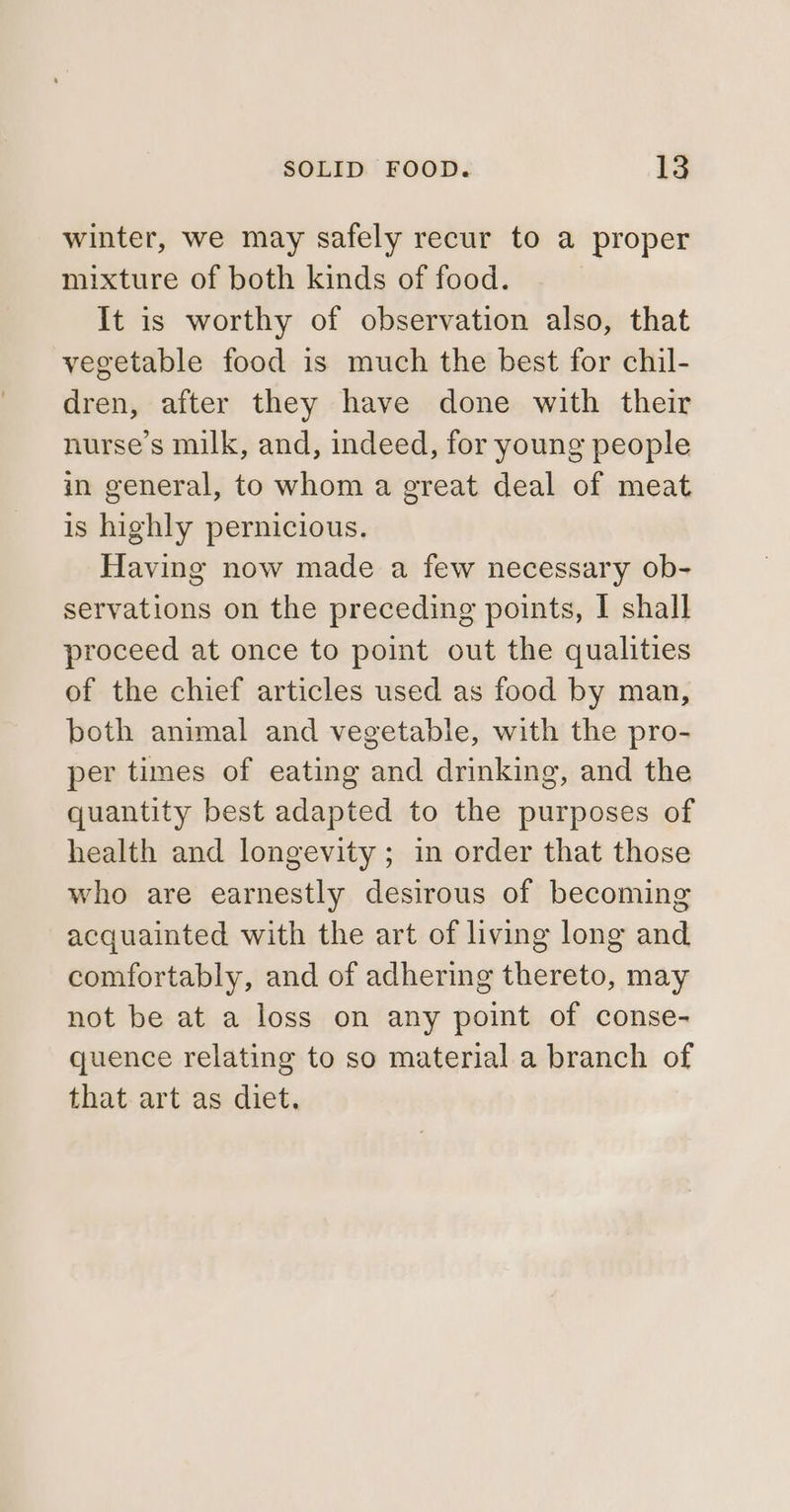 winter, we may safely recur to a proper mixture of both kinds of food. It is worthy of observation also, that vegetable food is much the best for chil- dren, after they have done with their nurse’s milk, and, indeed, for young people in general, to whom a great deal of meat is highly pernicious. Having now made a few necessary ob- servations on the preceding points, I shall proceed at once to point out the qualities of the chief articles used as food by man, both animal and vegetable, with the pro- per times of eating and drinking, and the quantity best adapted to the purposes of health and longevity; in order that those who are earnestly desirous of becoming acquainted with the art of living long and comfortably, and of adhering thereto, may not be at a loss on any point of conse- quence relating to so material a branch of that art as diet.