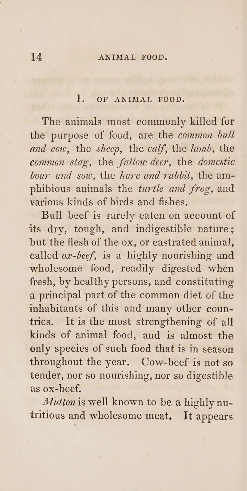 1. OF ANIMAL FOOD. The animals most commonly killed for the purpose of food, are the common bull and cow, the sheep, the calf, the lamb, the common stag, the fallow deer, the domestic boar and sow, the hare and rabbit, the am- phibious animals the turtle and frog, and various kinds of birds and fishes. Bull beef is rarely eaten on account of its dry, tough, and indigestible nature; but the flesh of the ox, or castrated animal, called ov-beef, is a highly nourishing and wholesome food, readily digested when fresh, by healthy persons, and constituting a principal part of the common diet of the inhabitants of this and many other coun- tries. It is the most strengthening of all kinds of animal food, and is almost the only species of such food that is in season throughout the year. Cow-beef is not so tender, nor so nourishing, nor so digestible as ox-beef. Mutton is well known to be a highly nu- tritious and wholesome meat. It appears