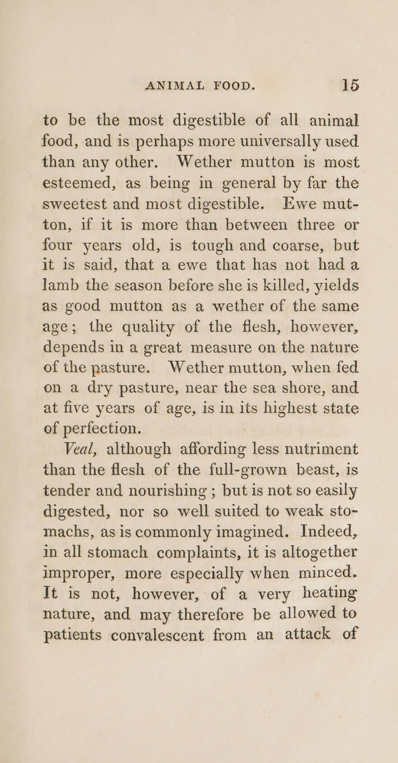 to be the most digestible of all animal food, and is perhaps more universally used than any other. Wether mutton is most esteemed, as being in general by far the sweetest and most digestible. Ewe mut- ton, if it is more than between three or four years old, is tough and coarse, but it 1s said, that a ewe that has not hada lamb the season before she is killed, yields as good mutton as a wether of the same age; the quality of the flesh, however, depends in a great measure on the nature of the pasture. Wether mution, when fed on a dry pasture, near the sea shore, and. at five years of age, is in its highest state of perfection. Veal, although affording less nutriment than the flesh of the full-grown beast, is tender and nourishing ; but is not so easily digested, nor so well suited to weak sto- machs, as is commonly imagined. Indeed, in all stomach complaints, it is altogether improper, more especially when minced. It is not, however, of a very heating nature, and may therefore be allowed to patients convalescent from an attack of