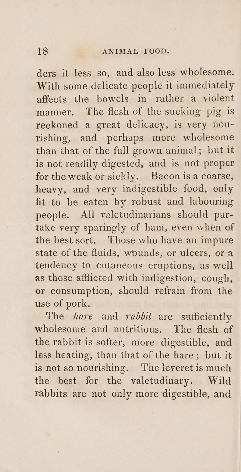 ders it less so, and also less wholesome. With some delicate people it immediately affects the bowels in rather a violent manner. The flesh of the sucking pig is reckoned a great delicacy, is very nou- rishing, and perhaps more wholesome than that of the full grown animal; but it is not readily digested, and is not proper for the weak or sickly. Bacon is a coarse, heavy, and very indigestible food, only fit to be eaten by robust and labouring people. All valetudinarians should par- take very sparingly of ham, even when of the best sort. Those who have an impure state of the fluids, wounds, or ulcers, ora tendency to cutaneous eruptions, as well as those afflicted with indigestion, cough, or consumption, should refrain from the use of pork. The hare and rabbit are sufficiently wholesome and nutritious. The flesh of the rabbit is softer, more digestible, and less heating, than that of the hare; but it is not so nourishing. The leveret is much the best for the valetudinary. Wild rabbits are not only more digestible, and