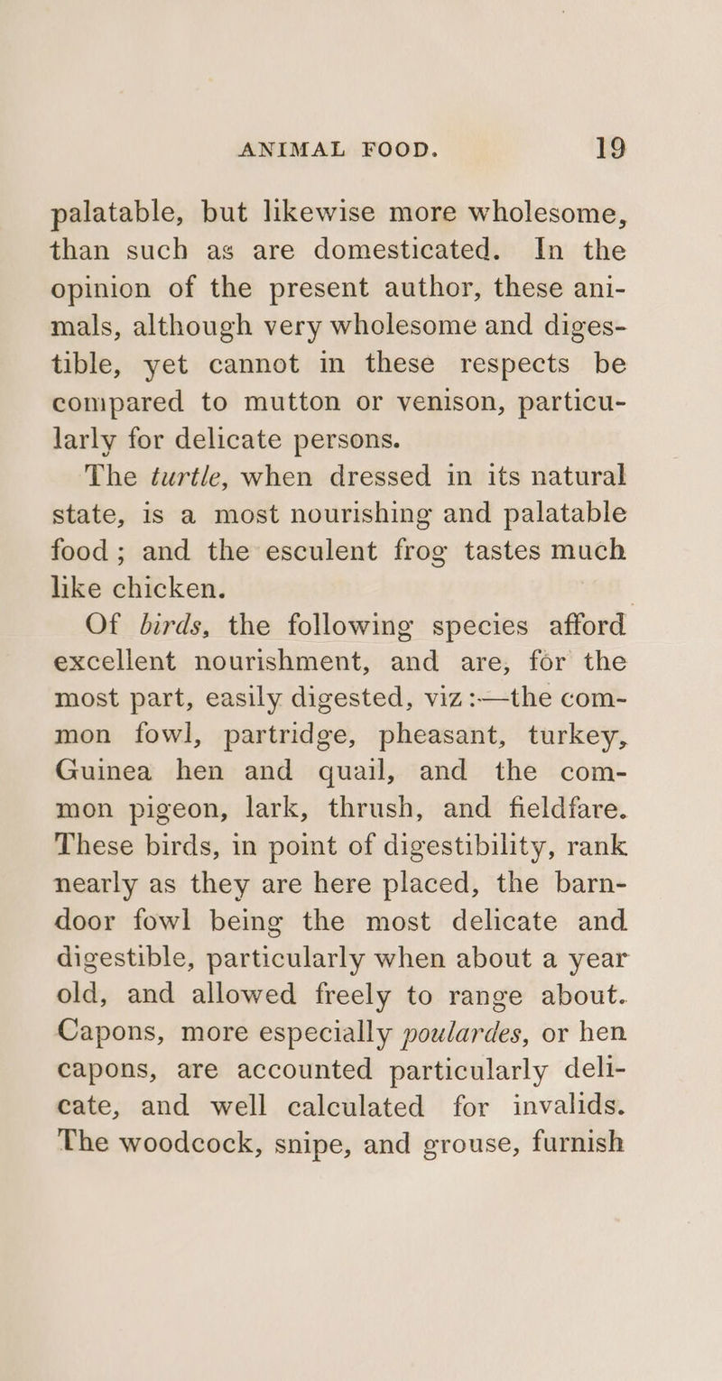 palatable, but likewise more wholesome, than such as are domesticated. In the opinion of the present author, these ani- mals, although very wholesome and diges- tible, yet cannot in these respects be compared to mutton or venison, particu- larly for delicate persons. The turtle, when dressed in its natural state, is a most nourishing and palatable food; and the esculent frog tastes much like chicken. | Of birds, the following species afford excellent nourishment, and are, for the most part, easily digested, viz :—the com- mon fowl, partridge, pheasant, turkey, Guinea hen and quail, and the com- mon pigeon, lark, thrush, and fieldfare. These birds, in point of digestibility, rank nearly as they are here placed, the barn- door fowl being the most delicate and digestible, particularly when about a year old, and allowed freely to range about. Capons, more especially poulardes, or hen capons, are accounted particularly deli- cate, and well calculated for invalids. The woodcock, snipe, and grouse, furnish
