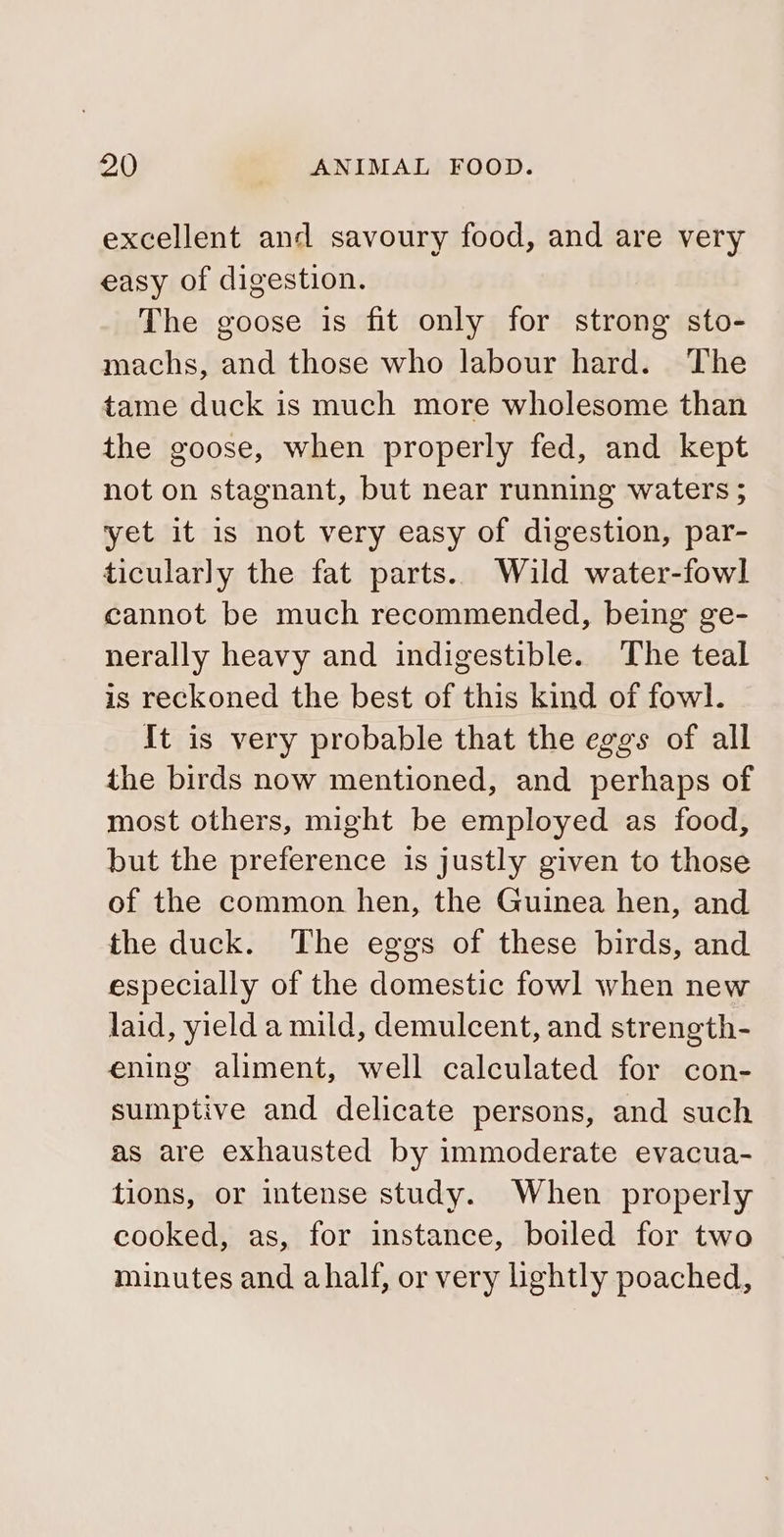excellent and savoury food, and are very easy of digestion. The goose is fit only for strong sto- machs, and those who labour hard. The tame duck is much more wholesome than the goose, when properly fed, and kept not on stagnant, but near running waters ; yet it is not very easy of digestion, par- ticularly the fat parts. Wild water-fowl cannot be much recommended, being ge- nerally heavy and indigestible. The teal is reckoned the best of this kind of fowl. It is very probable that the eggs of all the birds now mentioned, and perhaps of most others, might be employed as food, but the preference is justly given to those of the common hen, the Guinea hen, and the duck. The eggs of these birds, and especially of the domestic fowl when new laid, yield a mild, demulcent, and strength- ening aliment, well calculated for con- sumptive and delicate persons, and such as are exhausted by immoderate evacua- tions, or intense study. When properly cooked, as, for instance, boiled for two minutes and ahalf, or very lightly poached,