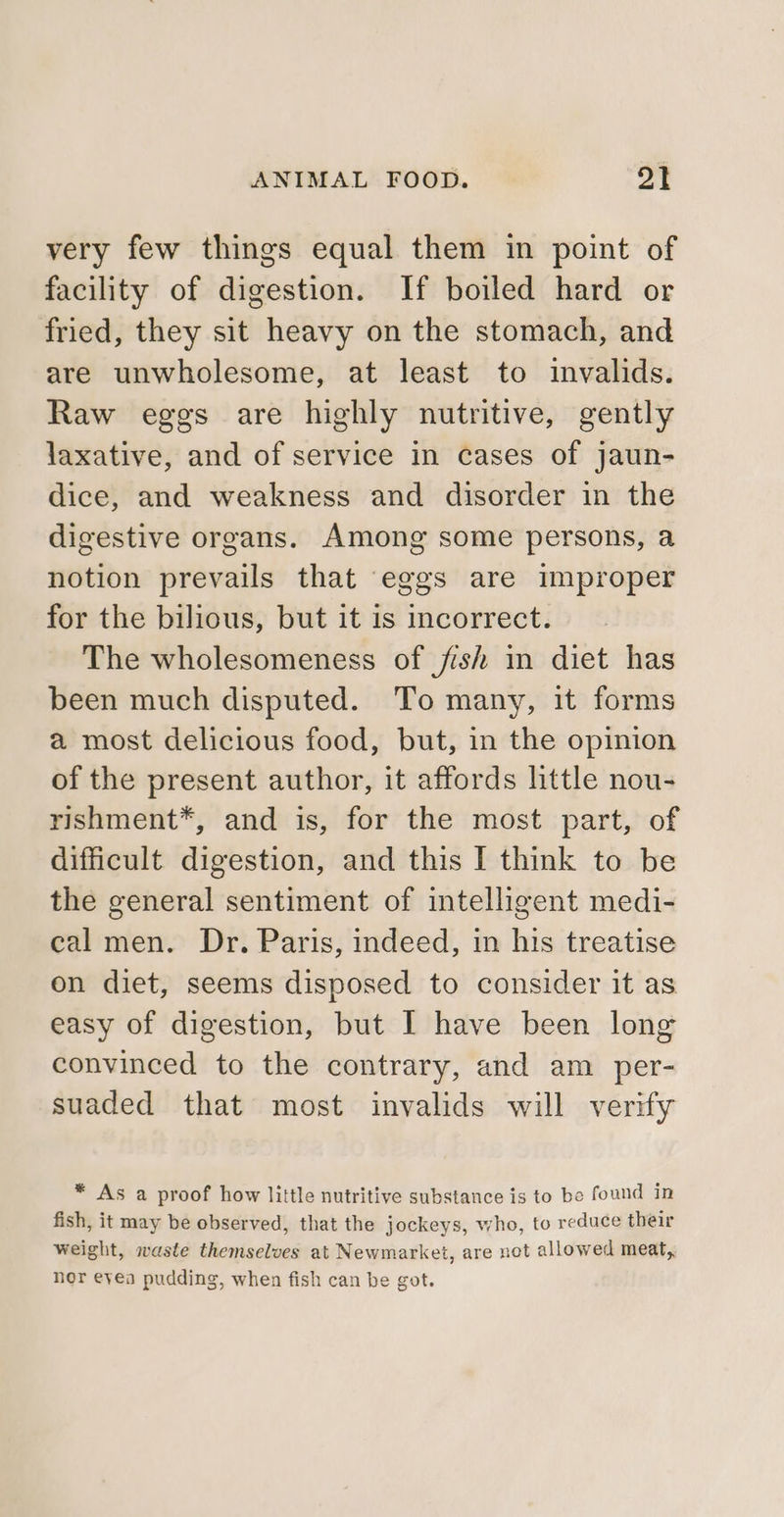 very few things equal them in point of facility of digestion. If boiled hard or fried, they sit heavy on the stomach, and are unwholesome, at least to invalids. Raw eggs are highly nutritive, gently laxative, and of service in cases of jaun- dice, and weakness and disorder in the digestive organs. Among some persons, a notion prevails that eggs are improper for the bilious, but it is incorrect. The wholesomeness of /fish in diet has been much disputed. To many, it forms a most delicious food, but, in the opinion of the present author, it affords httle nou- rishment*, and is, for the most part, of difficult digestion, and this I think to be the general sentiment of intelligent medi- cal men. Dr. Paris, indeed, in his treatise on diet, seems disposed to consider it as easy of digestion, but I have been long convinced to the contrary, and am per- suaded that most invalids will verify * As a proof how little nutritive substance is to be found in fish, it may be observed, that the jockeys, who, to reduce their weight, waste themselves at Newmarket, are not allowed meat,. nor eyea pudding, when fish can be got.
