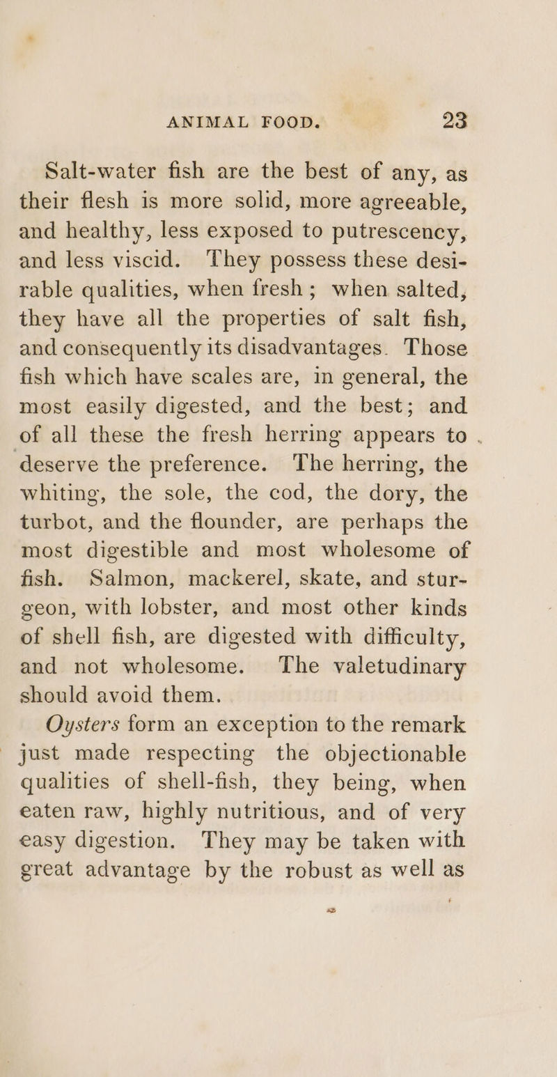 Salt-water fish are the best of any, as their flesh is more solid, more agreeable, and healthy, less exposed to putrescency, and less viscid. ‘They possess these desi- rable qualities, when fresh ; when salted, they have all the properties of salt fish, and consequently its disadvantages. Those fish which have scales are, in general, the most easily digested, and the best; and of all these the fresh herring appears to . deserve the preference. The herring, the whiting, the sole, the cod, the dory, the turbot, and the flounder, are perhaps the most digestible and most wholesome of fish. Salmon, mackerel, skate, and stur- geon, with lobster, and most other kinds of shell fish, are digested with difficulty, and not wholesome. The valetudinary should avoid them. Oysters form an exception to the remark just made respecting the objectionable qualities of shell-fish, they being, when eaten raw, highly nutritious, and of very easy digestion. They may be taken with great advantage by the robust as well as es