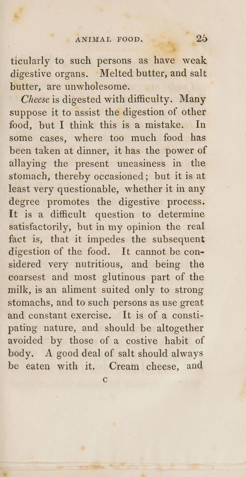 ashi e se ticularly to such persons as have weak digestive organs. Melted butter, and salt butter, are unwholesome. Cheese is digested with difficulty. Many suppose it to assist the digestion of other food, but I think this is a mistake. In some cases, where too much food has been taken at dinner, it has the power of allaying the present uneasiness in the stomach, thereby occasioned; but it is at least very questionable, whether it in any degree promotes the digestive process. {t is a difficult question to determine satisfactorily, but in my opinion the real fact is, that it impedes the subsequent digestion of the food. It cannot be con- sidered very nutritious, and being the coarsest and most glutinous part of the milk, is an aliment suited only to strong stomachs, and to such persons as use great and constant exercise. It is of a consti- pating nature, and should be altogether avoided by those of a costive habit of body. A good deal of salt should always be eaten with it. Cream cheese, and C