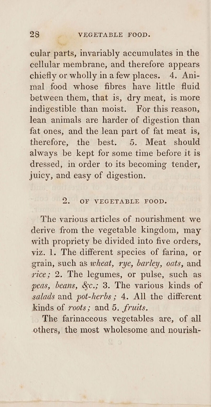 cular parts, invariably accumulates in the cellular membrane, and therefore appears chiefly or wholly ina few places. 4. Ani- mal food whose fibres have little fluid between them, that is, dry meat, is more indigestible than moist. For this reason, lean animals are harder of digestion than fat ones, and the lean part of fat meat is, therefore, the best. 5. Meat should always be kept for some time before it is dressed, in order to its becoming tender, juicy, and easy of digestion. 2. OF VEGETABLE FOOD. The various articles of nourishment we derive from the vegetable kingdom, may with propriety be divided into five orders, viz. 1. The different species of farina, or grain, such as wheat, rye, barley, oats, and rice; 2. The legumes, or pulse, such as peas, beans, &amp;c.; 3. The various kinds of salads and pot-herbs ; 4. All the different kinds of roots; and 5. fruits. The farimaceous vegetables are, of all others, the most wholesome and nourish-