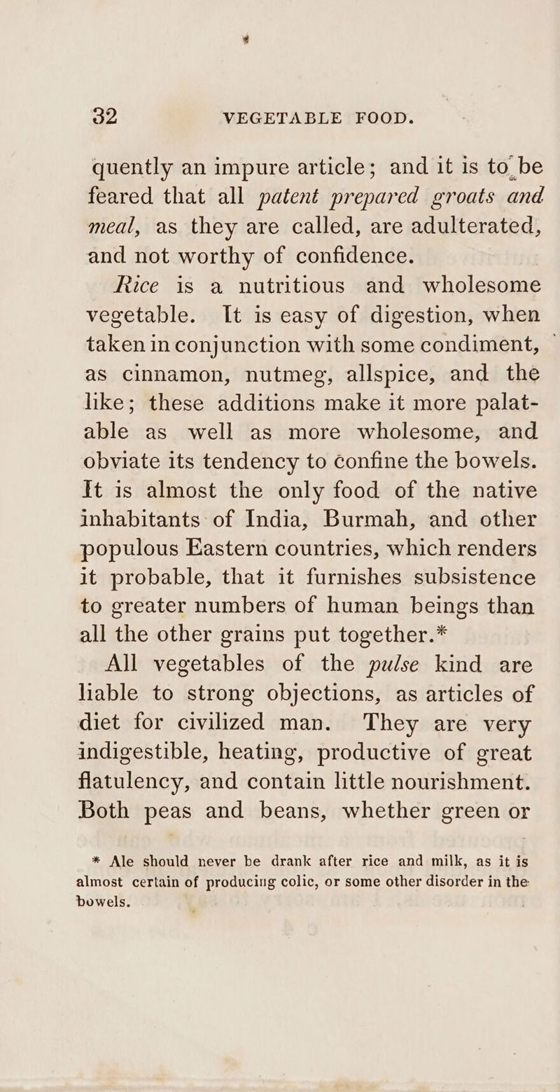 quently an impure article; and it is tobe feared that all patent prepared groats and meal, as they are called, are adulterated, and not worthy of confidence. Rice is a nutritious and wholesome vegetable. It is easy of digestion, when taken in conjunction with some condiment, ~ as cinnamon, nutmeg, allspice, and the hike; these additions make it more palat- able as well as more wholesome, and obviate its tendency to confine the bowels. ft is almost the only food of the native inhabitants of India, Burmah, and other populous Eastern countries, which renders it probable, that it furnishes subsistence to greater numbers of human beings than all the other grains put together.* All vegetables of the pulse kind are hable to strong objections, as articles of diet for civilized man. They are very indigestible, heating, productive of great flatulency, and contain little nourishment. Both peas and beans, whether green or * Ale should never be drank after rice and milk, as it is almost certain of producing colic, or some other disorder in the bowels.