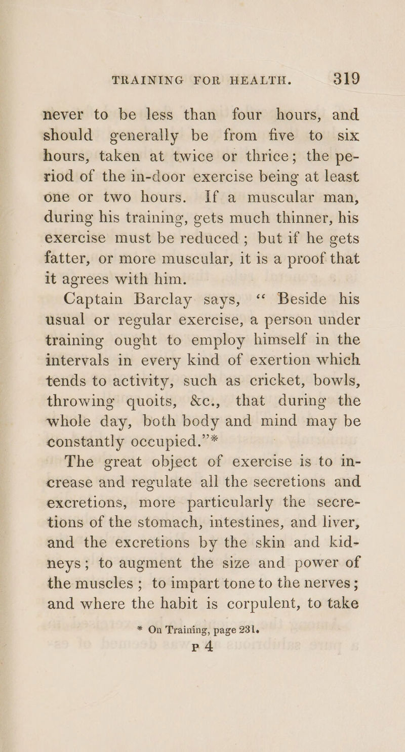 never to be less than four hours, and should generally be from five to six hours, taken at twice or thrice; the pe- riod of the in-door exercise being at least one or two hours. If a muscular man, during his training, gets much thinner, his exercise must be reduced; but if he gets fatter, or more muscular, it is a proof that it agrees with him. Captain Barclay says, ‘‘ Beside his usual or regular exercise, a person under training ought to employ himself in the intervals in every kind of exertion which tends to activity, such as cricket, bowls, throwing quoits, &amp;c., that during the whole day, both body and mind may be constantly occupied.”* The great object of exercise is to in- crease and regulate all the secretions and excretions, more particularly the secre- tions of the stomach, intestines, and liver, and the excretions by the skin and kid- neys; to augment the size and power of the muscles ; to impart tone to the nerves ; and where the habit is corpulent, to take * On Training, page 231. p4