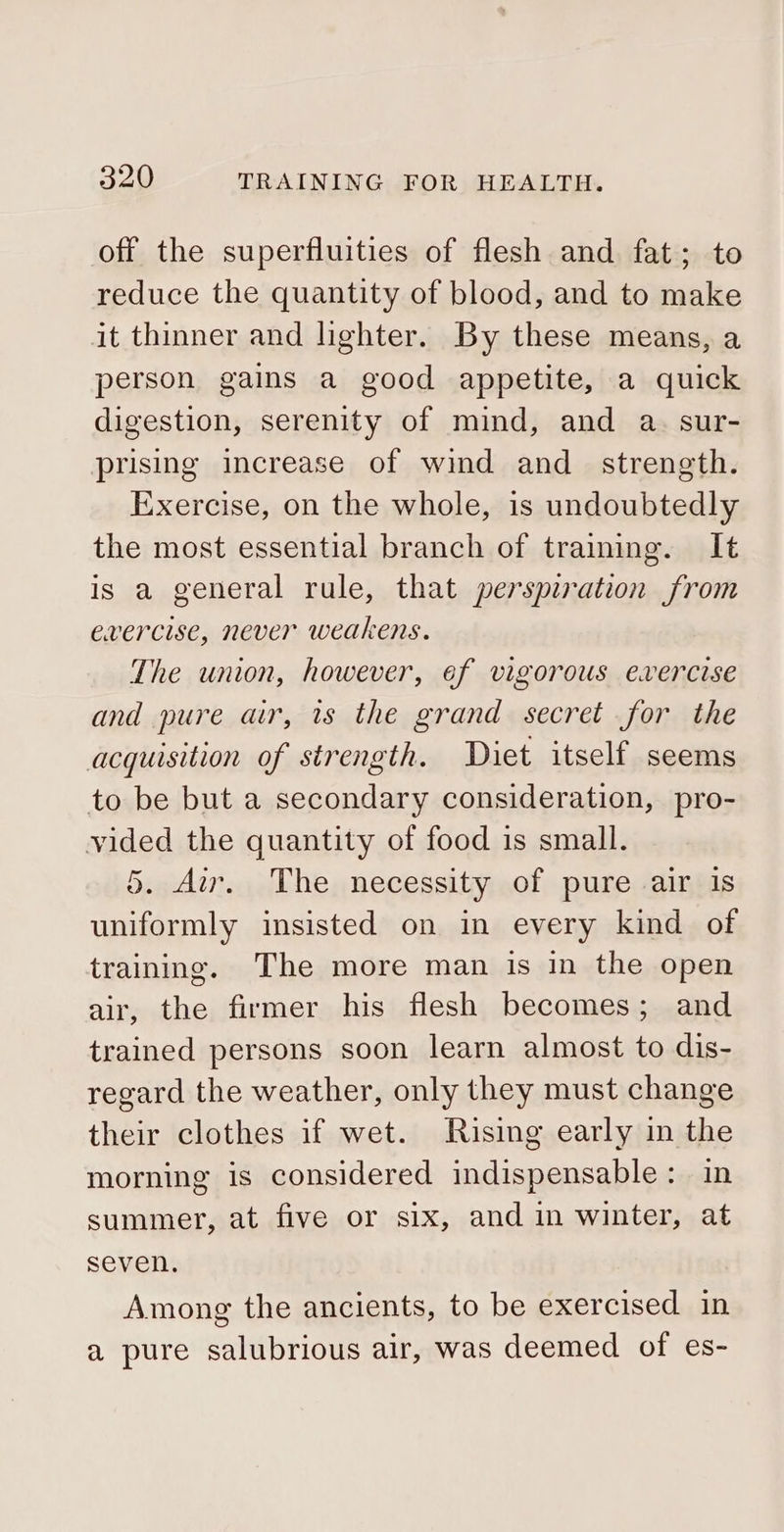 off the superfluities of flesh and fat; to reduce the quantity of blood, and to make it thinner and lighter. By these means, a person gains a good appetite, a quick digestion, serenity of mind, and a. sur- prising increase of wind and_ strength. Exercise, on the whole, is undoubtedly the most essential branch of training. It is a general rule, that perspiration from evercise, never weakens. The union, however, ef vigorous exercise and pure air, 1s the grand secret for the acquisition of strength. Diet itself seems to be but a secondary consideration, pro- vided the quantity of food is small. 5. Air. The necessity of pure air is uniformly insisted on in every kind of training. The more man is in the open air, the firmer his flesh becomes; and trained persons soon learn almost to dis- regard the weather, only they must change their clothes if wet. Rising early in the morning is considered indispensable: in summer, at five or six, and in winter, at seven. Among the ancients, to be exercised in a pure salubrious air, was deemed of es-