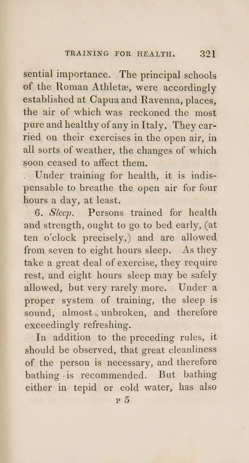 sential importance. The principal schools of the Roman Athlete, were accordingly established at Capua and Ravenna, places, the air of which was reckoned the most pure and healthy of any in Italy. They car- ried on their exercises in the open air, in all sorts of weather, the changes of which soon ceased to affect them. Under training for health, it is indis- pensable to breathe the open air for four hours a day, at least. 6. Sleep. Persons trained for health and strength, ought to go to bed early, (at ten o’clock precisely,) and are allowed from seven to eight hours sleep. As they take a great deal of exercise, they require rest, and eight hours sleep may be safely allowed, but very rarely more. Under a proper system of training, the sleep is sound, almost;, unbroken, and therefore exceedingly refreshing. In addition to the preceding rules, it should be observed, that great cleanliness of the person is necessary, and therefore bathing -is recommended. But bathing either in tepid or cold water, has also PO