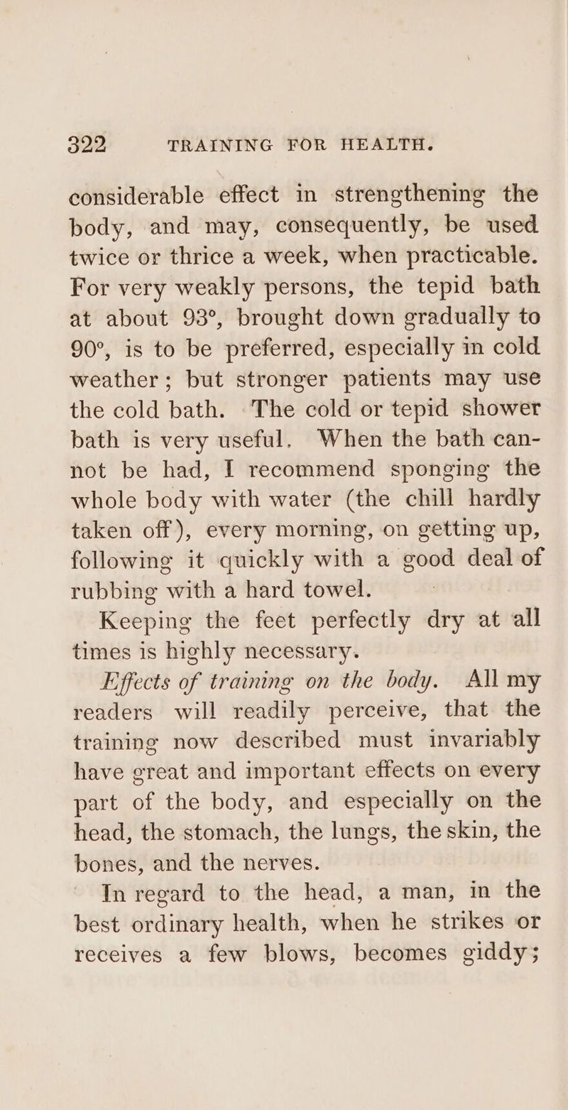 considerable effect in strengthening the body, and may, consequently, be used twice or thrice a week, when practicable. For very weakly persons, the tepid bath at about 93°, brought down gradually to 90°, is to be preferred, especially in cold weather; but stronger patients may use the cold bath. The cold or tepid shower bath is very useful. When the bath can- not be had, I recommend sponging the whole body with water (the chill hardly taken off), every morning, on getting up, following it quickly with a good deal of rubbing with a hard towel. Keeping the feet perfectly dry at all times is highly necessary. Effects of training on the body. All my readers will readily perceive, that the training now described must invariably have great and important effects on every part of the body, and especially on the head, the stomach, the lungs, the skin, the bones, and the nerves. In regard to the head, a man, in the best ordinary health, when he strikes or receives a few blows, becomes giddy;