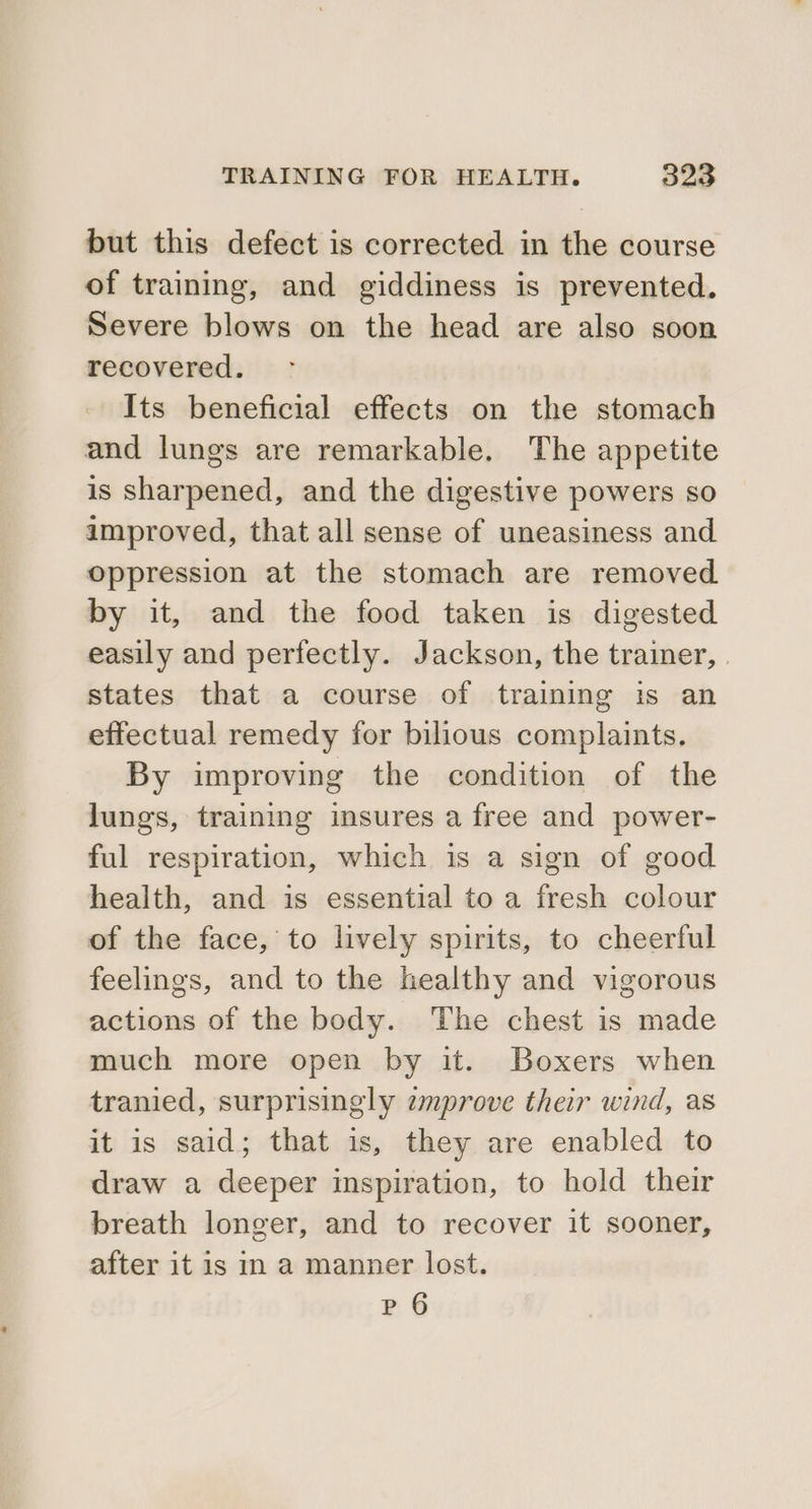 but this defect is corrected in the course of training, and giddiness is prevented. Severe blows on the head are also soon recovered. Its beneficial effects on the stomach and lungs are remarkable. The appetite is sharpened, and the digestive powers so improved, that all sense of uneasiness and oppression at the stomach are removed by it, and the food taken is digested easily and perfectly. Jackson, the trainer, . states that a course of training is an effectual remedy for bilious complaints. By improving the condition of the lungs, training insures a free and power- ful respiration, which is a sign of good health, and is essential to a fresh colour of the face, to lively spirits, to cheerful feelings, and to the healthy and vigorous actions of the body. The chest is made much more open by it. Boxers when tranied, surprisingly zmprove their wind, as it is said; that is, they are enabled to draw a deeper inspiration, to hold their breath longer, and to recover it sooner, after it is in a manner lost. P 6
