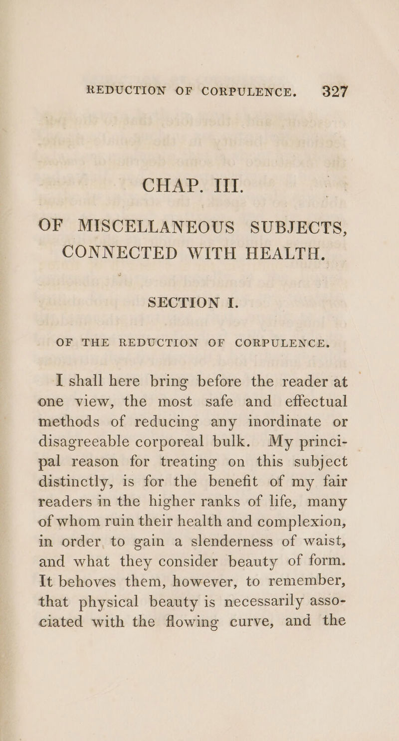 CHAP XT: OF MISCELLANEOUS SUBJECTS, CONNECTED WITH HEALTH. SECTION I. OF THE REDUCTION OF CORPULENCE., I shall here bring before the reader at — one view, the most safe and effectual methods of reducing any inordinate or disagreeable corporeal bulk. My princi- pal reason for treating on this subject distinctly, is for the benefit of my fair readers in the higher ranks of life, many of whom ruin their health and complexion, in order, to gain a slenderness of waist, and what they consider beauty of form. It behoves them, however, to remember, that physical beauty is necessarily asso- ciated with the flowing curve, and the