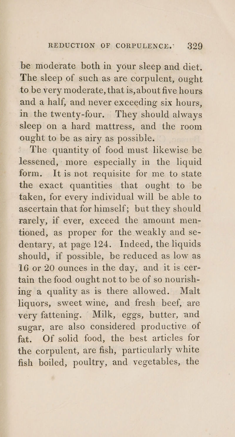 be moderate both in your sleep and diet. The sleep of such as are corpulent, ought to be very moderate, that is, about five hours and a half, and never exceeding six hours, in the twenty-four. They should always sleep on a hard mattress, and the room ought to be as airy as possible. The quantity of food must likewise be lessened, more especially in the liquid form. It is not requisite for me to state the exact quantities that ought to be taken, for every individual will be able to ascertain that for himself; but they should rarely, if ever, exceed the amount men- tioned, as proper for the weakly and se- dentary, at page 124. Indeed, the liquids should, if possible, be reduced as low as 16 or 20 ounces in the day, and it is cer- tain the food ought not to be of so nourish- ing a quality as is there allowed. Malt liquors, sweet wine, and fresh beef, are very fattening. Milk, eggs, butter, and sugar, are also considered productive of fat. Of solid food, the best articles for the corpulent, are fish, particularly white fish boiled, poultry, and vegetables, the