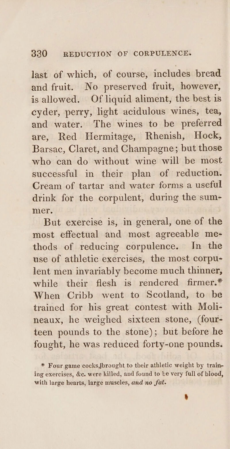 last of which, of course, includes bread and fruit. No preserved fruit, however, is allowed. Of liquid aliment, the best is cyder, perry, light acidulous wines, tea, and water. The wines to be preferred are, Red Hermitage, Rhenish, Hock, Barsac, Claret, and Champagne; but those who can do without wine will be most successful in their plan of reduction. Cream of tartar and water forms a useful drink for the corpulent, during the sum- mer. But exercise is, in general, one of the most effectual and most agreeable me- thods of reducing corpulence. In the use of athletic exercises, the most corpu- lent men invariably become much thinner, while their flesh is rendered firmer.* When Cribb went to Scotland, to be trained for his great contest with Moli- neaux, he weighed sixteen stone, (four- teen pounds to the stone); but before he fought, he was reduced forty-one pounds. * Four game cocks,jbrought to their athletic weight by train- ing exercises, &amp;c. were killed, and found to te very full of blood, with large hearts, large muscles, and no fat.