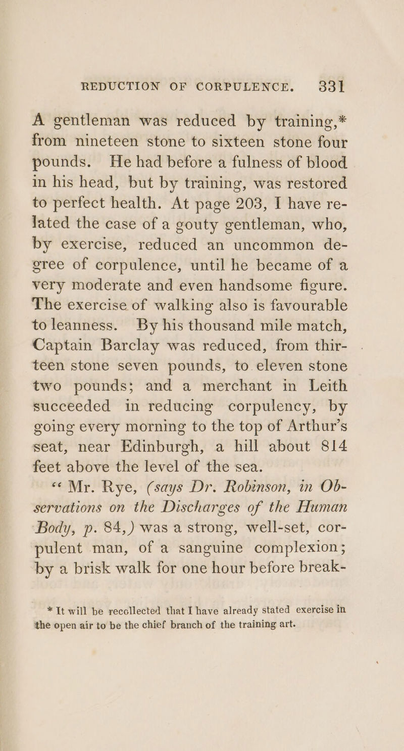 A gentleman was reduced by training,* from nineteen stone to sixteen stone four pounds. He had before a fulness of blood in his head, but by training, was restored to perfect health. At page 203, I have re- lated the case of a gouty gentleman, who, by exercise, reduced an uncommon de- gree of corpulence, until he became of a very moderate and even handsome figure. The exercise of walking also is favourable toleanness. By his thousand mile match, Captain Barclay was reduced, from thir- teen stone seven pounds, to eleven stone two pounds; and a merchant in Leith succeeded in reducing corpulency, by going every morning to the top of Arthur's seat, near Edinburgh, a hill about 814 feet above the level of the sea. «Mr. Rye, (says Dr. Robinson, in Ob- servations on the Discharges of the Human Body, p. 84,) was a strong, well-set, cor- pulent man, of a sanguine complexion; by a brisk walk for one hour before break- * It will be recollected that I have already stated exercise in the open air to be the chief branch of the training art.