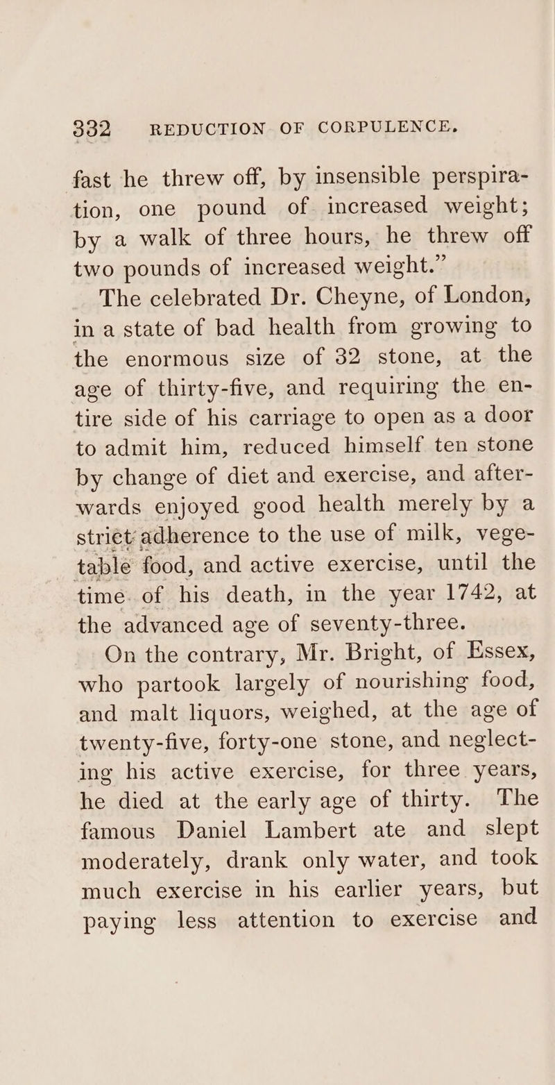 fast he threw off, by insensible perspira- tion, one pound of increased weight; by a walk of three hours, he threw off two pounds of increased weight.” The celebrated Dr. Cheyne, of London, in a state of bad health from growing to the enormous size of 32 stone, at the age of thirty-five, and requiring the en- tire side of his carriage to open as a door to admit him, reduced himself ten stone by change of diet and exercise, and after- wards enjoyed good health merely by a striét’ adherence to the use of milk, vege- table food, and active exercise, until the time. of his death, in the year 1742, at the advanced age of seventy-three. On the contrary, Mr. Bright, of Essex, who partook largely of fecha binky food, and malt liquors, weighed, at the age of twenty-five, forty-one stone, and neglect- ing his active exercise, for three years, he died at the early age of thirty. The famous Daniel Lambert ate and_ slept moderately, drank only water, and took much exercise in his earlier years, but paying less attention to exercise and