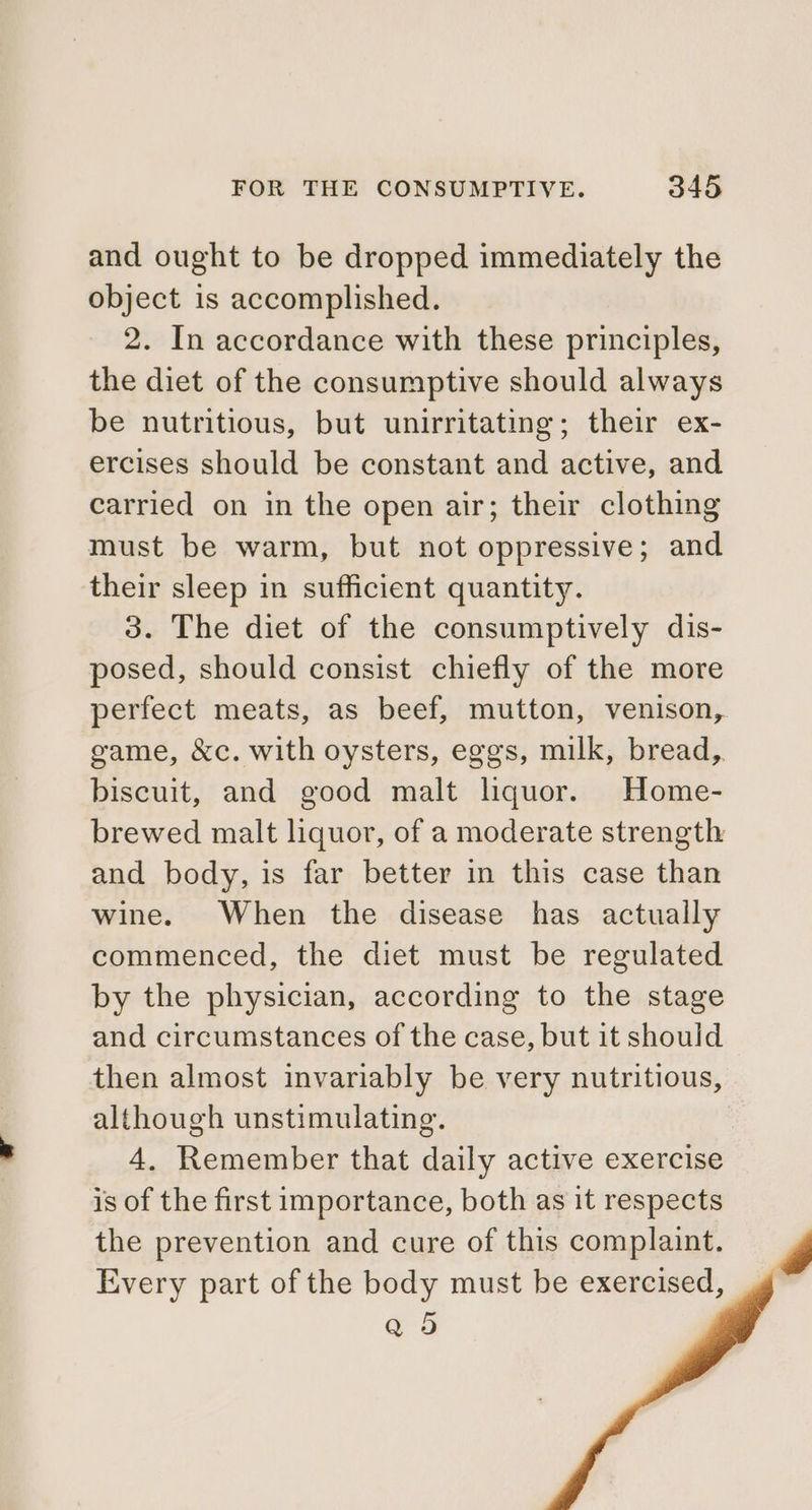 and ought to be dropped immediately the object is accomplished. 2. In accordance with these principles, the diet of the consumptive should always be nutritious, but unirritating; their ex- ercises should be constant and active, and carried on in the open air; their clothing must be warm, but not oppressive; and their sleep in sufficient quantity. 3. The diet of the consumptively dis- posed, should consist chiefly of the more perfect meats, as beef, mutton, venison, game, &amp;c. with oysters, eggs, milk, bread, biscuit, and good malt liquor. Home- brewed malt liquor, of a moderate strength and body, is far better in this case than wine. When the disease has actually commenced, the diet must be regulated by the physician, according to the stage and circumstances of the case, but it should then almost invariably be very nutritious, although unstimulating. 4. Remember that daily active exercise is of the first importance, both as it respects the prevention and cure of this complaint. Every part of the body must be exercised, Q 5