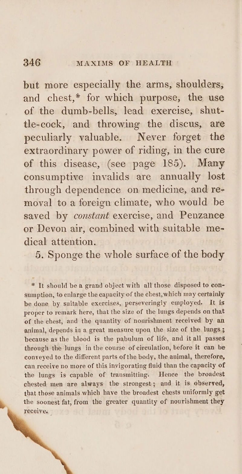 but more especially the arms, shoulders, and chest,* for which purpose, the use of the dumb-bells, lead exercise, shut- tle-cock, and throwing the discus, are peculiarly valuable. Never forget the extraordinary power of riding, in the cure of this disease, (see page 185). Many consumptive invalids are annually lost through dependence on medicine, and re- moval to a foreign climate, who would be saved by constant exercise, and Penzance or Devon air, combined with suitable me- dical attention. 5. Sponge the whole surface of the body * It should be a grand object with all those disposed to con- sumption, to enlarge the capacity of the chest,which may certainly be done by suitable exercises, perseveringly employed. It is proper to remark here, that the size of the lungs depends on that of the chest, and the quantity of nourishment received by an animal, depends in a great measure upon the size of the lungs 5 because as the blood is the pabulum of life, and it all passes through the lungs in the course of circulation, before it can be conveyed to the different parts of the body, the animal, therefore, can receive no more of this invigorating fluid than the capacity of the lungs is capable of transmitting. Hence the broadest chested men are always the strongest; and it is observed, that those animals which have the broadest chests uniformly get the soonest fat, from the greater quantity of nourishment they receive.