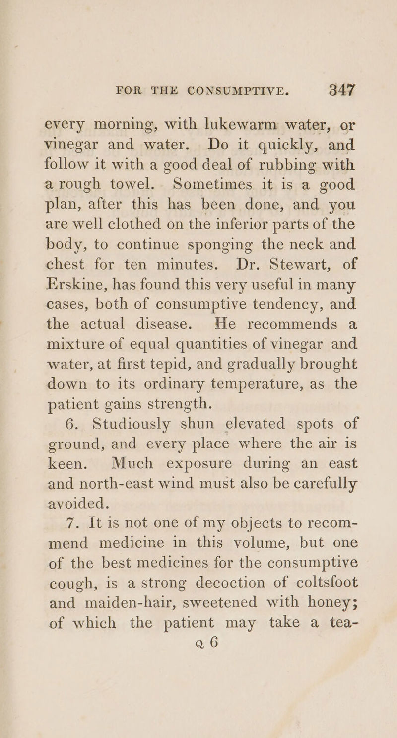 every morning, with lukewarm water, or vinegar and water. Do it quickly, and follow it with a good deal of rubbing with a rough towel. Sometimes it is a good plan, after this has been done, and you are well clothed on the inferior parts of the body, to continue sponging the neck and chest for ten minutes. Dr. Stewart, of Erskine, has found this very useful in many cases, both of consumptive tendency, and the actual disease. He recommends a mixture of equal quantities of vinegar and water, at first tepid, and gradually brought down to its ordinary temperature, as the patient gains strength. 6. Studiously shun elevated spots of ground, and every place where the air is keen. Much exposure during an east and north-east wind must also be carefully avoided. 7. It is not one of my objects to recom- mend medicine in this volume, but one of the best medicines for the consumptive cough, is a strong decoction of coltsfoot and maiden-hair, sweetened with honey; of which the patient may take a tea- Qa 6