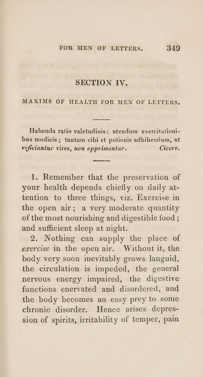 SECTION IV. MAXIMS OF HEALTH FOR MEN OF LETTERS, Se Habenda ratio valetudinis: utendum exercitationi- bus modicis; tantum cibi et potionis adhibendum, ut reficiantur vires, non opprimantur. Cicero. 1. Remember that the preservation of your health depends chiefly on daily at- tention to three things, viz. Exercise in the open air; a very moderate quantity of the most nourishing and digestible food ; and sufficient sleep at night. 2. Nothing can supply the place of evercise in the open air. Without it, the body very soon inevitably grows languid, the circulation is impeded, the general nervous energy impaired, the digestive functions enervated and disordered, and the body becomes an easy prey to some chronic disorder. Hence arises depres- sion of spirits, irritability of temper, pain