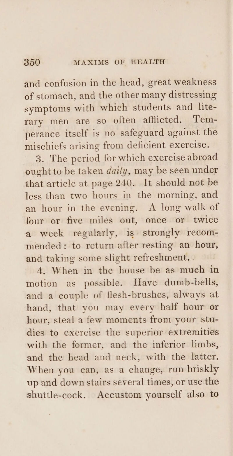 and confusion in the head, great weakness of stomach, and the other many distressing symptoms with which students and lite- rary men are so often afflicted. Tem- perance itself is no safeguard against the mischiefs arising from deficient exercise. 3. The period for which exercise abroad ought to be taken dazly, may be seen under that article at page 240. It should not be less than two hours in the morning, and an hour in the evening. A long walk of four or five miles out, once or twice a week regularly, is. strongly recom- mended: to return after resting an hour, and taking some slight refreshment. . 4. When in the house be as much in motion as possible. Have dumb-bells, and a couple of flesh-brushes, always at hand, that you may every half hour or hour, steal a few moments from your stu- dies to exercise the superior extremities with the former, and the inferior limbs, and the head and neck, with the latter. When you can, as a change, run briskly up and down stairs several times, or use the shuttle-cock. Accustom yourself also to