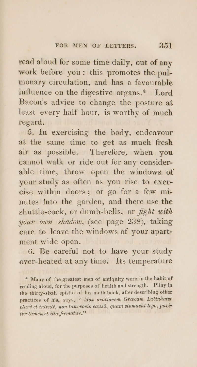 read aloud for some time daily, out of any work before you: this promotes the pul- monary circulation, and has a favourable influence on the digestive organs.* Lord Bacon's advice to change the posture at least every half hour, is worthy of much regard. 5. In exercising the body, endeavour at the same time to get as much fresh air as possible. Therefore, when you cannot walk or ride out for any consider- able time, throw open the windows of your study as often as you rise to exer- cise within doors; or go for a few mi- nutes Into the garden, and there use the shuttle-cock, or dumb-bells, or fight with your own shadow, (see page 238), taking care to leave the windows of your apart- ment wide open. 6. Be careful not to have your study over-heated at any time. Its temperature * Many of the greatest men of antiquity were in the habit of: reading aloud, for the purposes of health and strength. Pliny in the thirty-sixth epistle of his ninth book, after describing other practices of his, says, ‘‘ Mox orationem Grecam Latinamve claré et intenté, non tam vocis causd, quam stomachi lego, pari= ter tamen et illa firmatur.”