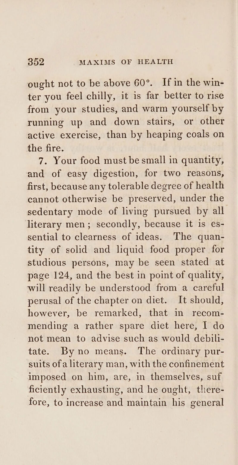 ought not to be above 60°. If in the win- ter you feel chilly, it is far better to rise from your studies, and warm yourself by running up and down stairs, or other active exercise, than by heaping coals on the fire. 7. Your food must be small in quantity, and of easy digestion, for two reasons, first, because any tolerable degree of health cannot otherwise be preserved, under the sedentary mode of living pursued by all literary men; secondly, because it is es- sential to clearness of ideas. The quan- tity of solid and liquid food proper for studious persons, may be seen stated at page 124, and the best in point of quality, will readily be understood from a careful perusal of the chapter on diet. It should, however, be remarked, that in recom- mending a rather spare diet here, I do not mean to advise such as would debili- tate. Byno means. The ordinary pur- suits ofa literary man, with the confinement imposed on him, are, in themselves, suf ficiently exhausting, and he ought, there- fore, to increase and maintain his general