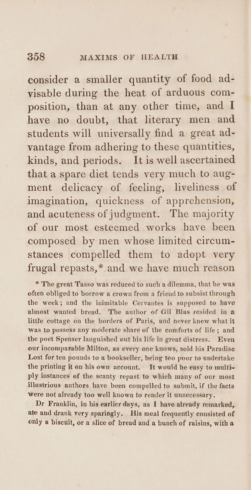 consider a smaller quantity of food ad- visable during the heat of arduous com- position, than at any other time, and I have no doubt, that literary men and students will universally find a great ad- vantage from adhering to these quantities, kinds, and periods. It is well ascertained that a spare diet tends very much to aug- ment delicacy of feeling, liveliness of imagination, quickness of apprehension, and acuteness of judgment. The majority of our most esteemed works have been composed by men whose limited circum- stances compelled them to adopt very frugal repasts,*.and we have much reason * The great Tasso was reduced to such a dilemma, that he was often obliged to borrow a crown from a friend to subsist through the week; and the inimitable Cervantes is supposed to have almost wanted bread. The author of Gil Blas resided in a little cottage on the borders of Paris, and never knew what it was to possess any moderate share of the comforts of life; and the poet Spenser languished out his life in great distress. Even our incomparable Milton, as every one knows, sold his Paradise Lost for ten pounds to a bookseller, being teo poor to undertake the printing it on his own account. It would be easy to multi- ply instances of the scanty repast to which many of our most illustrious authors have been compelled to submit, if the facts were not already too well known to render it unnecessary. Dr Franklin, in his earlier days, as I have already remarked, ate and drank very sparingly. His meal frequently consisted of only a biscuit, or a slice of bread and a bunch of raisins, with a